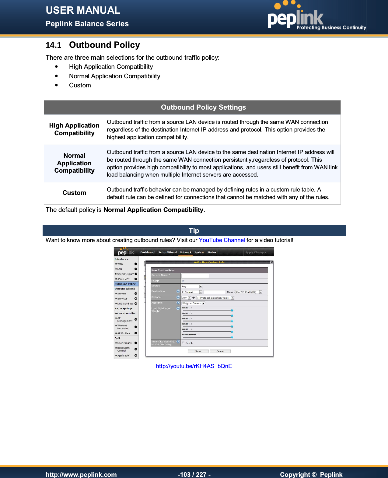 USER MANUAL Peplink Balance Series   http://www.peplink.com -103 / 227 -  Copyright ©  Peplink 14.1  Outbound Policy There are three main selections for the outbound traffic policy:   High Application Compatibility   Normal Application Compatibility   Custom   Outbound Policy Settings High Application Compatibility Outbound traffic from a source LAN device is routed through the same WAN connection regardless of the destination Internet IP address and protocol. This option provides the highest application compatibility. Normal Application Compatibility Outbound traffic from a source LAN device to the same destination Internet IP address will be routed through the same WAN connection persistently,regardless of protocol. This option provides high compatibility to most applications, and users still benefit from WAN link load balancing when multiple Internet servers are accessed. Custom Outbound traffic behavior can be managed by defining rules in a custom rule table. A default rule can be defined for connections that cannot be matched with any of the rules. The default policy is Normal Application Compatibility.  Tip Want to know more about creating outbound rules? Visit our YouTube Channel for a video tutorial!  http://youtu.be/rKH4AS_bQnE        