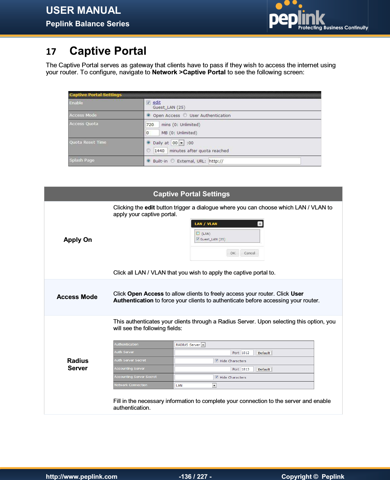 USER MANUAL Peplink Balance Series   http://www.peplink.com -136 / 227 -  Copyright ©  Peplink 17 Captive Portal The Captive Portal serves as gateway that clients have to pass if they wish to access the internet using your router. To configure, navigate to Network &gt;Captive Portal to see the following screen:       Captive Portal Settings Apply On Clicking the edit button trigger a dialogue where you can choose which LAN / VLAN to apply your captive portal.   Click all LAN / VLAN that you wish to apply the captive portal to. Access Mode Click Open Access to allow clients to freely access your router. Click User Authentication to force your clients to authenticate before accessing your router. Radius Server This authenticates your clients through a Radius Server. Upon selecting this option, you will see the following fields:    Fill in the necessary information to complete your connection to the server and enable authentication. 