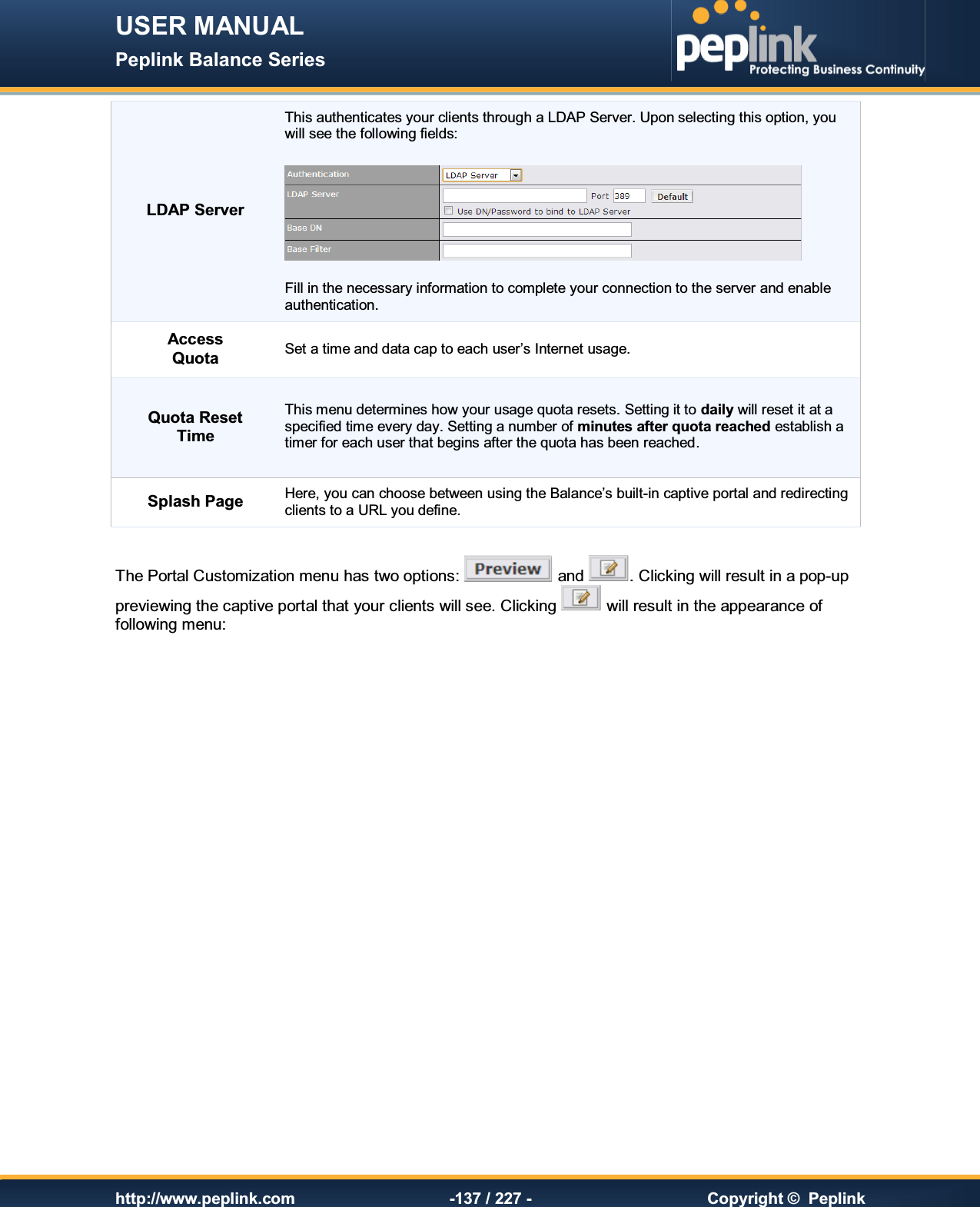 USER MANUAL Peplink Balance Series   http://www.peplink.com -137 / 227 -  Copyright ©  Peplink LDAP Server This authenticates your clients through a LDAP Server. Upon selecting this option, you will see the following fields:    Fill in the necessary information to complete your connection to the server and enable authentication. Access Quota Set a time and data cap to each user’s Internet usage. Quota Reset Time This menu determines how your usage quota resets. Setting it to daily will reset it at a specified time every day. Setting a number of minutes after quota reached establish a timer for each user that begins after the quota has been reached. Splash Page Here, you can choose between using the Balance’s built-in captive portal and redirecting clients to a URL you define.  The Portal Customization menu has two options:   and  . Clicking will result in a pop-up previewing the captive portal that your clients will see. Clicking   will result in the appearance of following menu:  