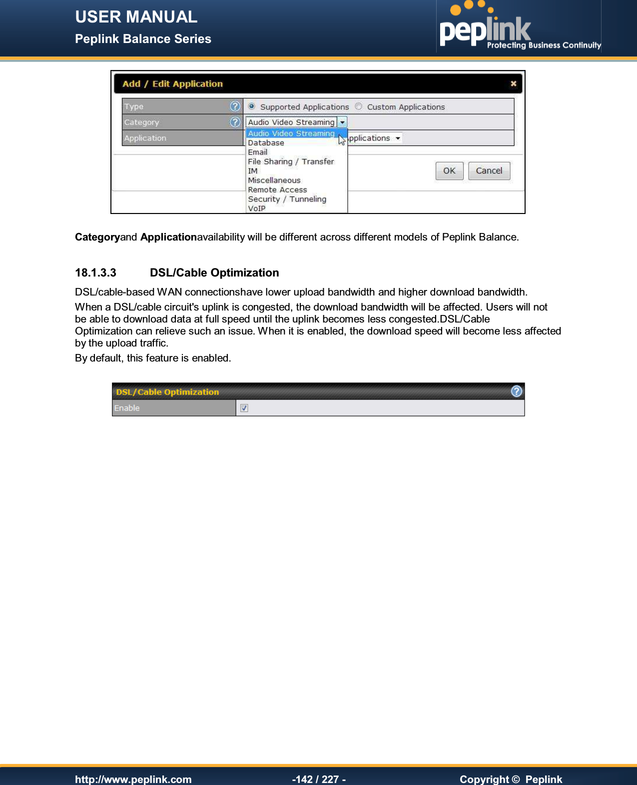 USER MANUAL Peplink Balance Series   http://www.peplink.com -142 / 227 -  Copyright ©  Peplink   Categoryand Applicationavailability will be different across different models of Peplink Balance.  18.1.3.3  DSL/Cable Optimization DSL/cable-based WAN connectionshave lower upload bandwidth and higher download bandwidth.  When a DSL/cable circuit&apos;s uplink is congested, the download bandwidth will be affected. Users will not be able to download data at full speed until the uplink becomes less congested.DSL/Cable Optimization can relieve such an issue. When it is enabled, the download speed will become less affected by the upload traffic. By default, this feature is enabled.      