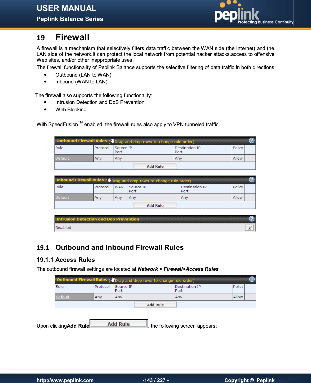 USER MANUAL Peplink Balance Series   http://www.peplink.com -143 / 227 -  Copyright ©  Peplink 19 Firewall A firewall is a mechanism that selectively filters data traffic between the WAN side (the Internet) and the LAN side of the network.It can protect the local network from potential hacker attacks,access to offensive Web sites, and/or other inappropriate uses. The firewall functionality of Peplink Balance supports the selective filtering of data traffic in both directions:   Outbound (LAN to WAN)   Inbound (WAN to LAN)  The firewall also supports the following functionality:   Intrusion Detection and DoS Prevention   Web Blocking  With SpeedFusionTM enabled, the firewall rules also apply to VPN tunneled traffic.    19.1  Outbound and Inbound Firewall Rules 19.1.1 Access Rules The outbound firewall settings are located at:Network &gt; Firewall&gt;Access Rules   Upon clickingAdd Rule , the following screen appears:  