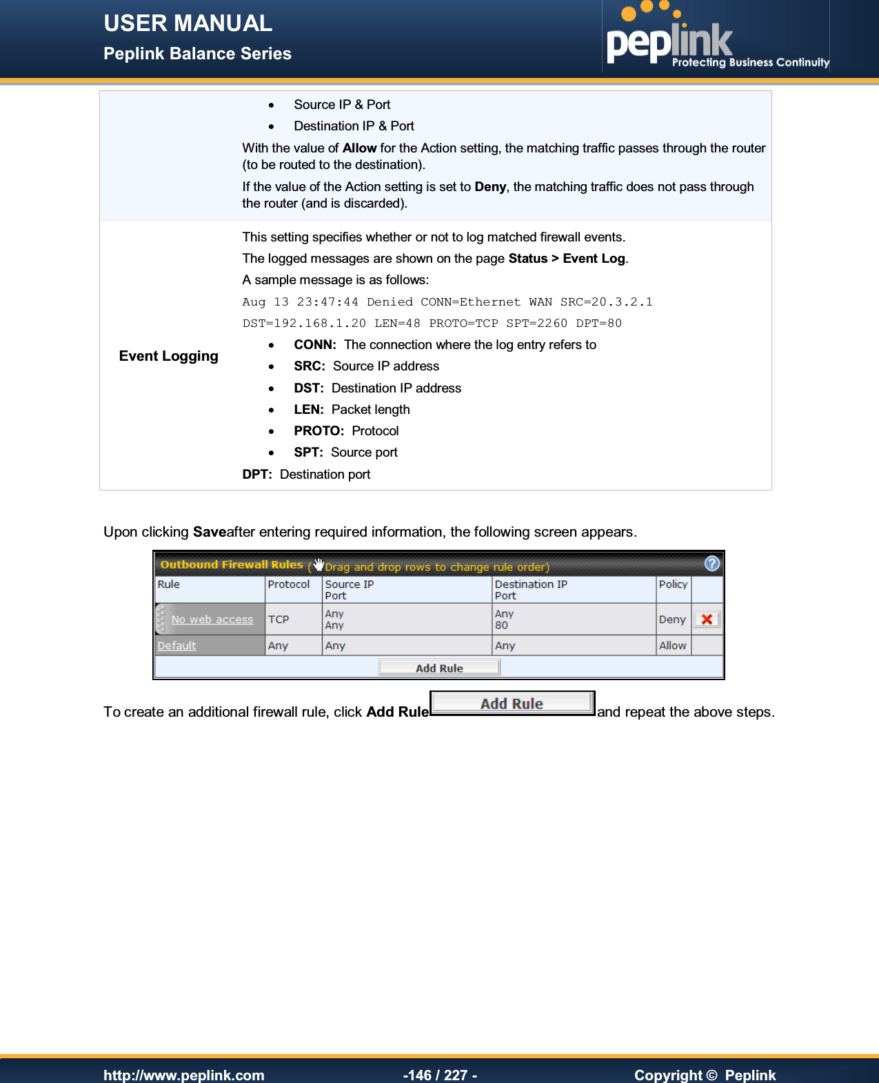 USER MANUAL Peplink Balance Series   http://www.peplink.com -146 / 227 -  Copyright ©  Peplink ·  Source IP &amp; Port ·  Destination IP &amp; Port With the value of Allow for the Action setting, the matching traffic passes through the router (to be routed to the destination). If the value of the Action setting is set to Deny, the matching traffic does not pass through the router (and is discarded). Event Logging This setting specifies whether or not to log matched firewall events.   The logged messages are shown on the page Status &gt; Event Log. A sample message is as follows: Aug 13 23:47:44 Denied CONN=Ethernet WAN SRC=20.3.2.1  DST=192.168.1.20 LEN=48 PROTO=TCP SPT=2260 DPT=80 · CONN:  The connection where the log entry refers to · SRC:  Source IP address · DST:  Destination IP address · LEN:  Packet length · PROTO:  Protocol · SPT:  Source port DPT:  Destination port  Upon clicking Saveafter entering required information, the following screen appears.   To create an additional firewall rule, click Add Rule and repeat the above steps.    