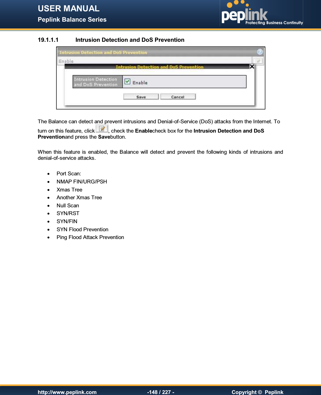 USER MANUAL Peplink Balance Series   http://www.peplink.com -148 / 227 -  Copyright ©  Peplink 19.1.1.1  Intrusion Detection and DoS Prevention   The Balance can detect and prevent intrusions and Denial-of-Service (DoS) attacks from the Internet. To turn on this feature, click , check the Enablecheck box for the Intrusion Detection and DoS Preventionand press the Savebutton.  When this feature  is  enabled,  the Balance  will  detect  and  prevent  the following  kinds  of  intrusions  and denial-of-service attacks.  ·  Port Scan: ·  NMAP FIN/URG/PSH ·  Xmas Tree ·  Another Xmas Tree ·  Null Scan ·  SYN/RST ·  SYN/FIN ·  SYN Flood Prevention ·  Ping Flood Attack Prevention  