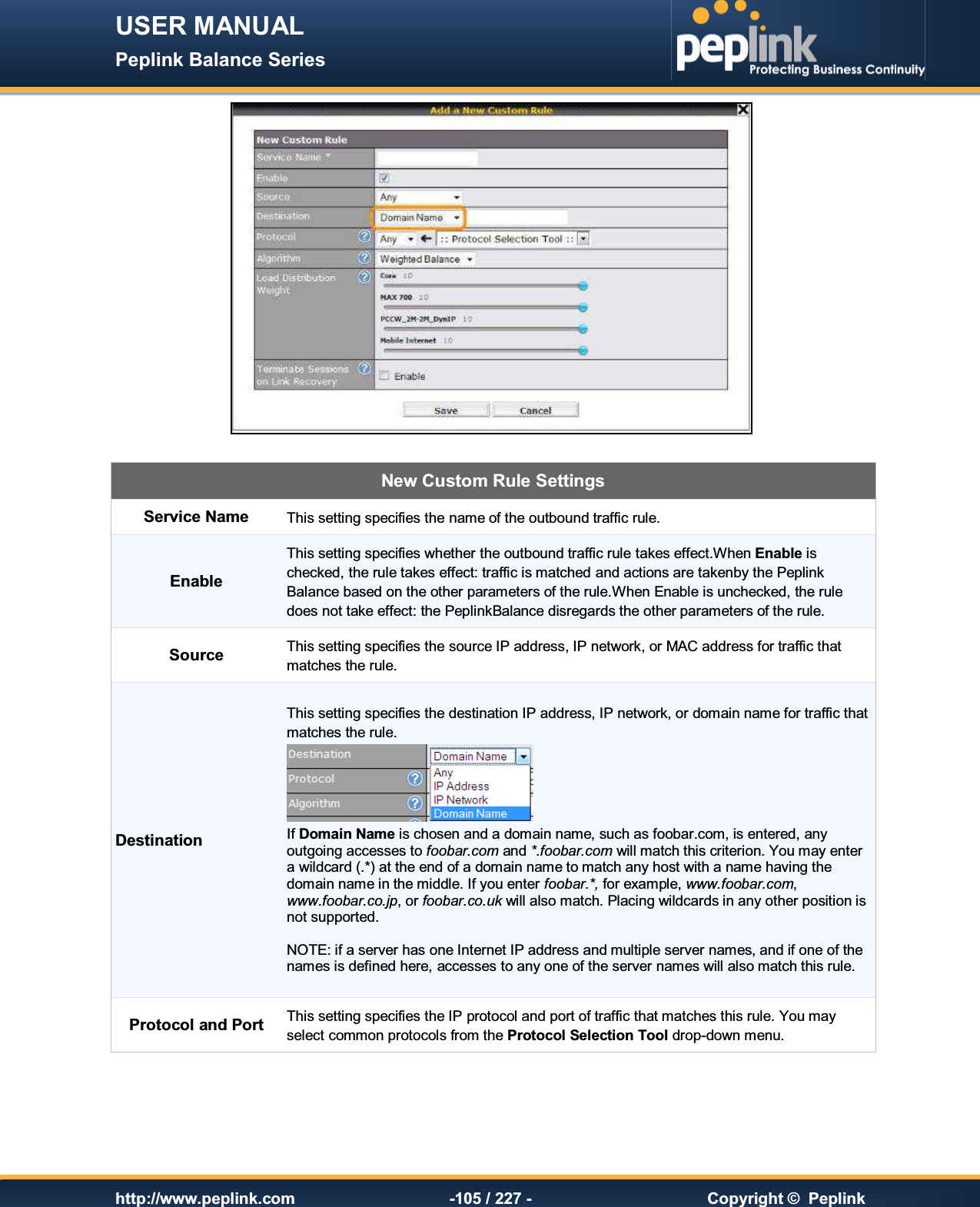 USER MANUAL Peplink Balance Series   http://www.peplink.com -105 / 227 -  Copyright ©  Peplink   New Custom Rule Settings Service Name This setting specifies the name of the outbound traffic rule. Enable This setting specifies whether the outbound traffic rule takes effect.When Enable is checked, the rule takes effect: traffic is matched and actions are takenby the Peplink Balance based on the other parameters of the rule.When Enable is unchecked, the rule does not take effect: the PeplinkBalance disregards the other parameters of the rule. Source This setting specifies the source IP address, IP network, or MAC address for traffic that matches the rule. Destination This setting specifies the destination IP address, IP network, or domain name for traffic that matches the rule.  If Domain Name is chosen and a domain name, such as foobar.com, is entered, any outgoing accesses to foobar.com and *.foobar.com will match this criterion. You may enter a wildcard (.*) at the end of a domain name to match any host with a name having the domain name in the middle. If you enter foobar.*, for example, www.foobar.com, www.foobar.co.jp, or foobar.co.uk will also match. Placing wildcards in any other position is not supported.  NOTE: if a server has one Internet IP address and multiple server names, and if one of the names is defined here, accesses to any one of the server names will also match this rule. Protocol and Port This setting specifies the IP protocol and port of traffic that matches this rule. You may select common protocols from the Protocol Selection Tool drop-down menu. 