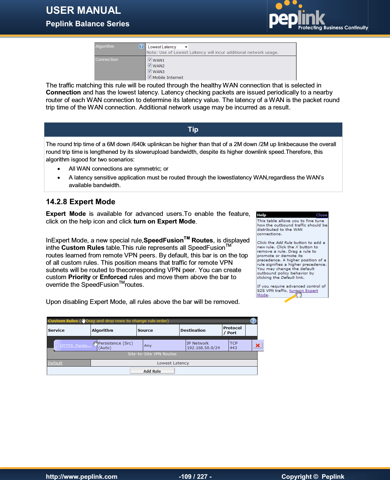 USER MANUAL Peplink Balance Series   http://www.peplink.com -109 / 227 -  Copyright ©  Peplink  The traffic matching this rule will be routed through the healthy WAN connection that is selected in Connection and has the lowest latency. Latency checking packets are issued periodically to a nearby router of each WAN connection to determine its latency value. The latency of a WAN is the packet round trip time of the WAN connection. Additional network usage may be incurred as a result.  Tip The round trip time of a 6M down /640k uplinkcan be higher than that of a 2M down /2M up linkbecause the overall round trip time is lengthened by its slowerupload bandwidth, despite its higher downlink speed.Therefore, this algorithm isgood for two scenarios: ·  All WAN connections are symmetric; or ·  A latency sensitive application must be routed through the lowestlatency WAN,regardless the WAN’s available bandwidth. 14.2.8 Expert Mode Expert  Mode  is  available  for  advanced  users.To  enable  the  feature, click on the help icon and click turn on Expert Modeį InExpert Mode, a new special rule,SpeedFusionTM Routes, is displayed inthe Custom Rules table.This rule represents all SpeedFusionTM routes learned from remote VPN peers. By default, this bar is on the top of all custom rules. This position means that traffic for remote VPN subnets will be routed to thecorresponding VPN peer. You can create custom Priority or Enforced rules and move them above the bar to override the SpeedFusionTMroutes.  Upon disabling Expert Mode, all rules above the bar will be removed.    