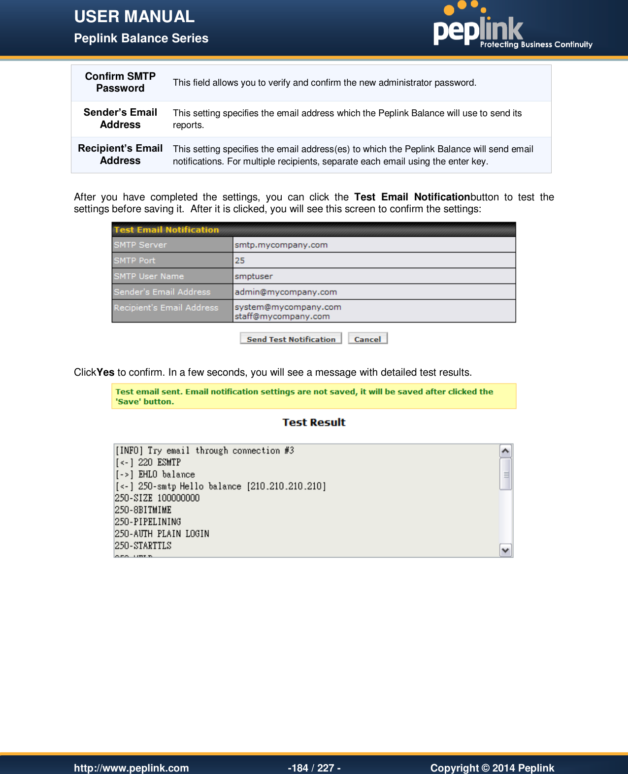 USER MANUAL Peplink Balance Series   http://www.peplink.com -184 / 227 -  Copyright © 2014 Peplink Confirm SMTP Password This field allows you to verify and confirm the new administrator password. Sender’s Email Address This setting specifies the email address which the Peplink Balance will use to send its reports. Recipient’s Email Address This setting specifies the email address(es) to which the Peplink Balance will send email notifications. For multiple recipients, separate each email using the enter key.  After  you  have  completed  the  settings,  you  can  click  the  Test  Email  Notificationbutton  to  test  the settings before saving it.  After it is clicked, you will see this screen to confirm the settings:   ClickYes to confirm. In a few seconds, you will see a message with detailed test results.   