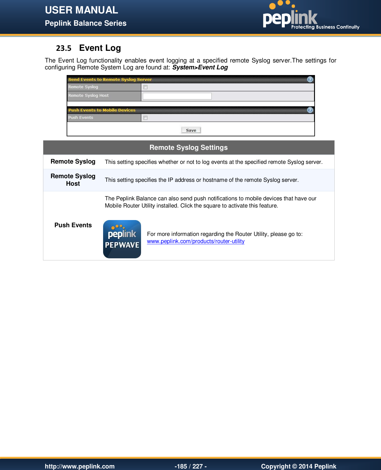 USER MANUAL Peplink Balance Series   http://www.peplink.com -185 / 227 -  Copyright © 2014 Peplink 23.5  Event Log The Event Log functionality enables event logging at a specified remote Syslog server.The settings for configuring Remote System Log are found at: System&gt;Event Log  Remote Syslog Settings Remote Syslog This setting specifies whether or not to log events at the specified remote Syslog server. Remote Syslog Host This setting specifies the IP address or hostname of the remote Syslog server. Push Events The Peplink Balance can also send push notifications to mobile devices that have our Mobile Router Utility installed. Click the square to activate this feature.   For more information regarding the Router Utility, please go to: www.peplink.com/products/router-utility  