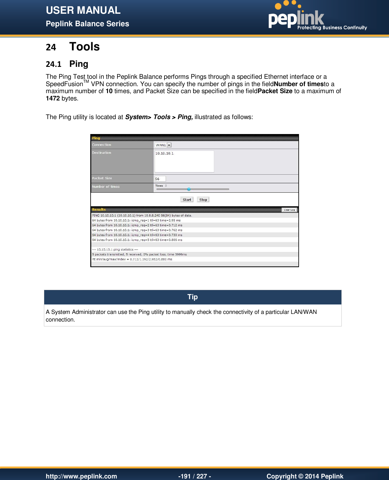 USER MANUAL Peplink Balance Series   http://www.peplink.com -191 / 227 -  Copyright © 2014 Peplink 24 Tools 24.1  Ping The Ping Test tool in the Peplink Balance performs Pings through a specified Ethernet interface or a SpeedFusionTM VPN connection. You can specify the number of pings in the fieldNumber of timesto a maximum number of 10 times, and Packet Size can be specified in the fieldPacket Size to a maximum of 1472 bytes.  The Ping utility is located at System&gt; Tools &gt; Ping, illustrated as follows:     Tip A System Administrator can use the Ping utility to manually check the connectivity of a particular LAN/WAN connection.   