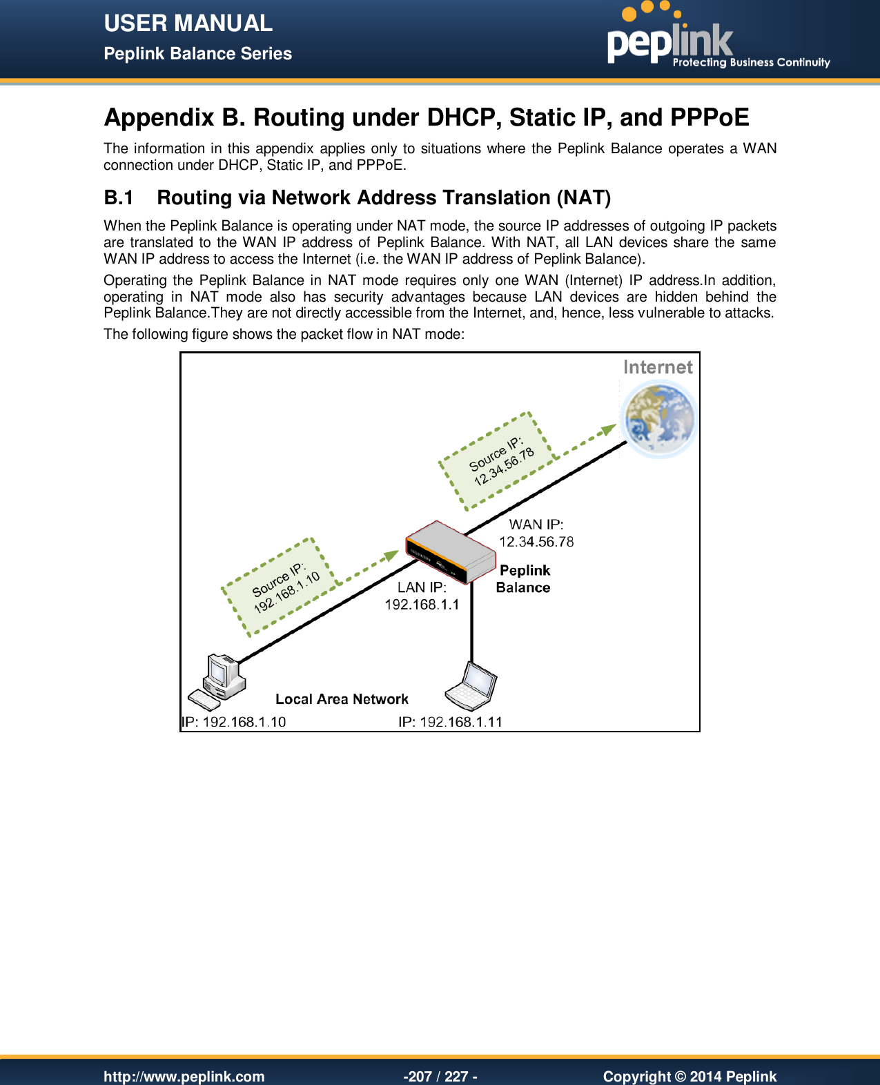 USER MANUAL Peplink Balance Series   http://www.peplink.com -207 / 227 -  Copyright © 2014 Peplink Appendix B. Routing under DHCP, Static IP, and PPPoE The information in this appendix applies only to situations where the Peplink Balance operates a WAN connection under DHCP, Static IP, and PPPoE. B.1  Routing via Network Address Translation (NAT) When the Peplink Balance is operating under NAT mode, the source IP addresses of outgoing IP packets are translated to the WAN IP address of Peplink Balance. With NAT, all LAN devices share the same WAN IP address to access the Internet (i.e. the WAN IP address of Peplink Balance).   Operating the Peplink Balance in  NAT mode requires only  one WAN (Internet) IP  address.In  addition, operating  in  NAT  mode  also  has  security  advantages  because  LAN  devices  are  hidden  behind  the Peplink Balance.They are not directly accessible from the Internet, and, hence, less vulnerable to attacks. The following figure shows the packet flow in NAT mode:     