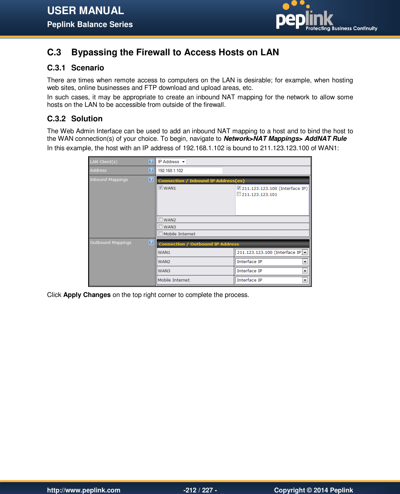 USER MANUAL Peplink Balance Series   http://www.peplink.com -212 / 227 -  Copyright © 2014 Peplink C.3  Bypassing the Firewall to Access Hosts on LAN C.3.1  Scenario There are times when remote access to computers on the LAN is desirable; for example, when hosting web sites, online businesses and FTP download and upload areas, etc. In such cases, it may be appropriate to create an inbound NAT mapping for the network to allow some hosts on the LAN to be accessible from outside of the firewall. C.3.2  Solution The Web Admin Interface can be used to add an inbound NAT mapping to a host and to bind the host to the WAN connection(s) of your choice. To begin, navigate to Network&gt;NAT Mappings&gt; AddNAT Rule In this example, the host with an IP address of 192.168.1.102 is bound to 211.123.123.100 of WAN1:  Click Apply Changes on the top right corner to complete the process.  