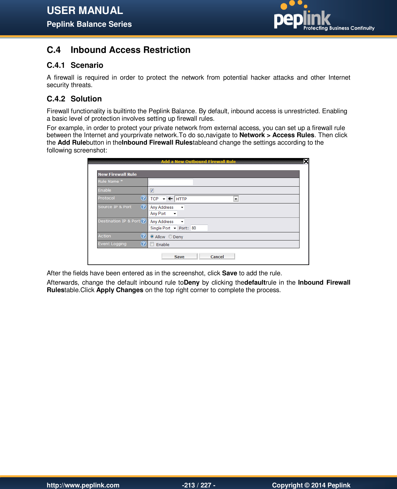 USER MANUAL Peplink Balance Series   http://www.peplink.com -213 / 227 -  Copyright © 2014 Peplink C.4  Inbound Access Restriction C.4.1  Scenario A  firewall  is  required in  order  to  protect  the  network  from  potential  hacker  attacks  and  other  Internet security threats.   C.4.2  Solution Firewall functionality is builtinto the Peplink Balance. By default, inbound access is unrestricted. Enabling a basic level of protection involves setting up firewall rules.   For example, in order to protect your private network from external access, you can set up a firewall rule between the Internet and yourprivate network.To do so,navigate to Network &gt; Access Rules. Then click the Add Rulebutton in theInbound Firewall Rulestableand change the settings according to the following screenshot:  After the fields have been entered as in the screenshot, click Save to add the rule.  Afterwards, change the default inbound rule toDeny by clicking thedefaultrule in the Inbound Firewall Rulestable.Click Apply Changes on the top right corner to complete the process.  