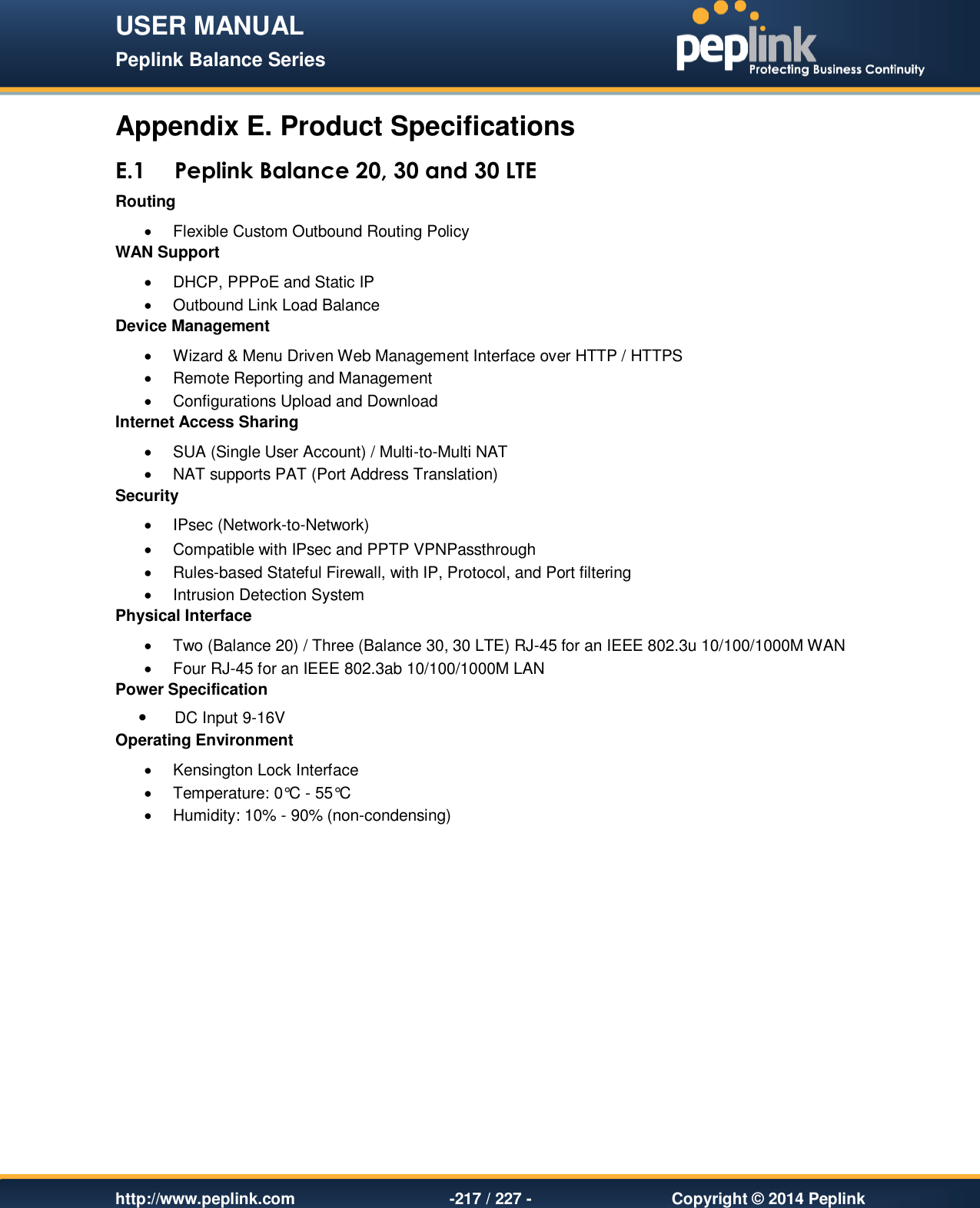 USER MANUAL Peplink Balance Series   http://www.peplink.com -217 / 227 -  Copyright © 2014 Peplink Appendix E. Product Specifications E.1 Peplink Balance 20, 30 and 30 LTE Routing   Flexible Custom Outbound Routing Policy WAN Support   DHCP, PPPoE and Static IP   Outbound Link Load Balance Device Management   Wizard &amp; Menu Driven Web Management Interface over HTTP / HTTPS    Remote Reporting and Management   Configurations Upload and Download Internet Access Sharing   SUA (Single User Account) / Multi-to-Multi NAT    NAT supports PAT (Port Address Translation) Security   IPsec (Network-to-Network)   Compatible with IPsec and PPTP VPNPassthrough   Rules-based Stateful Firewall, with IP, Protocol, and Port filtering   Intrusion Detection System Physical Interface   Two (Balance 20) / Three (Balance 30, 30 LTE) RJ-45 for an IEEE 802.3u 10/100/1000M WAN    Four RJ-45 for an IEEE 802.3ab 10/100/1000M LAN  Power Specification  DC Input 9-16V Operating Environment   Kensington Lock Interface    Temperature: 0°C - 55°C    Humidity: 10% - 90% (non-condensing) 