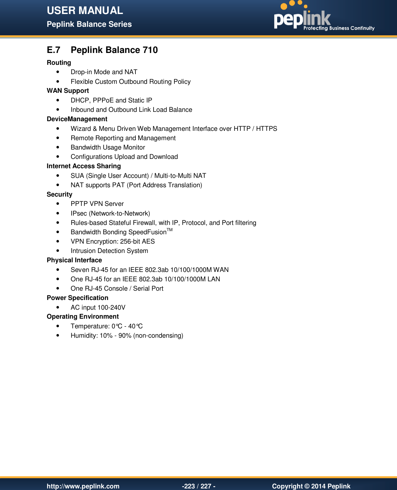 USER MANUAL Peplink Balance Series   http://www.peplink.com -223 / 227 -  Copyright © 2014 Peplink E.7  Peplink Balance 710 Routing   Drop-in Mode and NAT   Flexible Custom Outbound Routing Policy WAN Support   DHCP, PPPoE and Static IP   Inbound and Outbound Link Load Balance DeviceManagement   Wizard &amp; Menu Driven Web Management Interface over HTTP / HTTPS   Remote Reporting and Management   Bandwidth Usage Monitor   Configurations Upload and Download Internet Access Sharing   SUA (Single User Account) / Multi-to-Multi NAT    NAT supports PAT (Port Address Translation) Security   PPTP VPN Server   IPsec (Network-to-Network)   Rules-based Stateful Firewall, with IP, Protocol, and Port filtering   Bandwidth Bonding SpeedFusionTM   VPN Encryption: 256-bit AES   Intrusion Detection System Physical Interface   Seven RJ-45 for an IEEE 802.3ab 10/100/1000M WAN   One RJ-45 for an IEEE 802.3ab 10/100/1000M LAN   One RJ-45 Console / Serial Port  Power Specification   AC input 100-240V Operating Environment   Temperature: 0°C - 40°C    Humidity: 10% - 90% (non-condensing) 