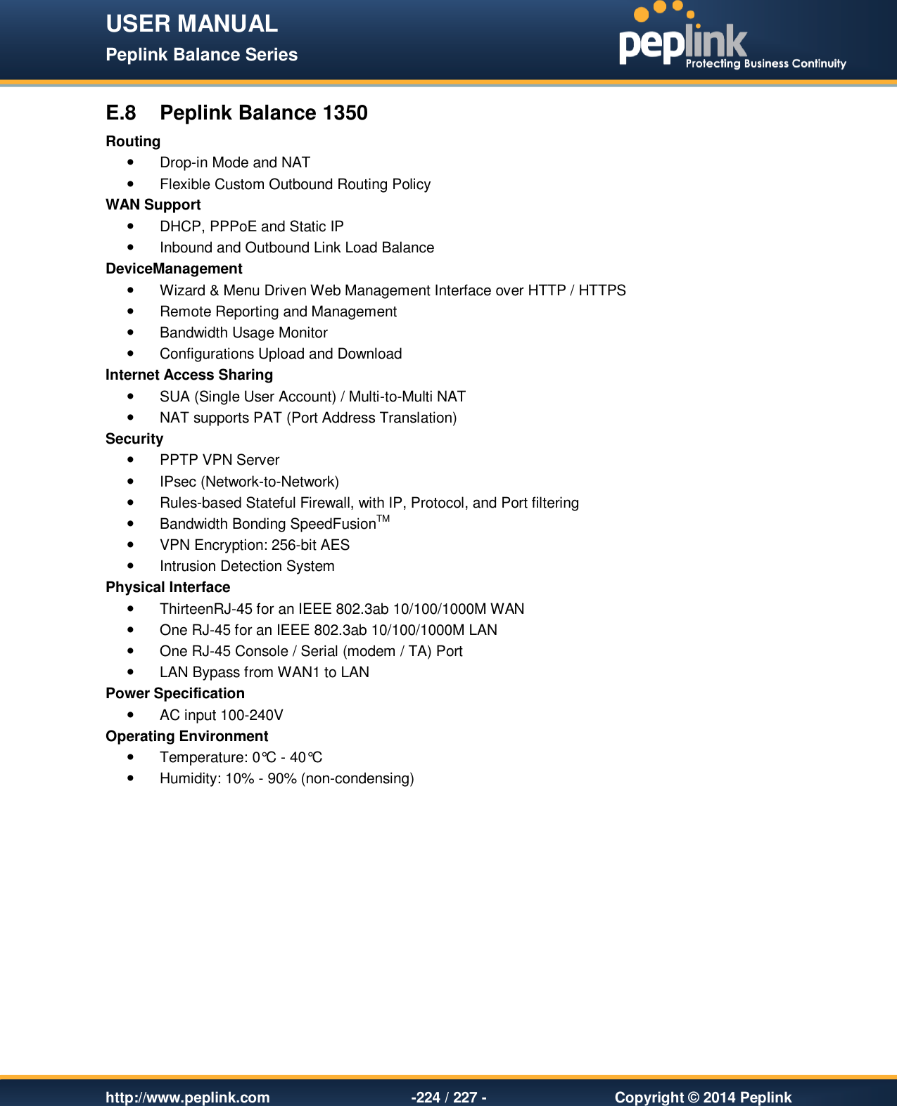 USER MANUAL Peplink Balance Series   http://www.peplink.com -224 / 227 -  Copyright © 2014 Peplink E.8  Peplink Balance 1350 Routing   Drop-in Mode and NAT   Flexible Custom Outbound Routing Policy WAN Support   DHCP, PPPoE and Static IP   Inbound and Outbound Link Load Balance DeviceManagement   Wizard &amp; Menu Driven Web Management Interface over HTTP / HTTPS    Remote Reporting and Management   Bandwidth Usage Monitor   Configurations Upload and Download Internet Access Sharing   SUA (Single User Account) / Multi-to-Multi NAT    NAT supports PAT (Port Address Translation) Security   PPTP VPN Server   IPsec (Network-to-Network)   Rules-based Stateful Firewall, with IP, Protocol, and Port filtering   Bandwidth Bonding SpeedFusionTM   VPN Encryption: 256-bit AES   Intrusion Detection System Physical Interface   ThirteenRJ-45 for an IEEE 802.3ab 10/100/1000M WAN   One RJ-45 for an IEEE 802.3ab 10/100/1000M LAN   One RJ-45 Console / Serial (modem / TA) Port    LAN Bypass from WAN1 to LAN Power Specification   AC input 100-240V Operating Environment   Temperature: 0°C - 40°C    Humidity: 10% - 90% (non-condensing)    