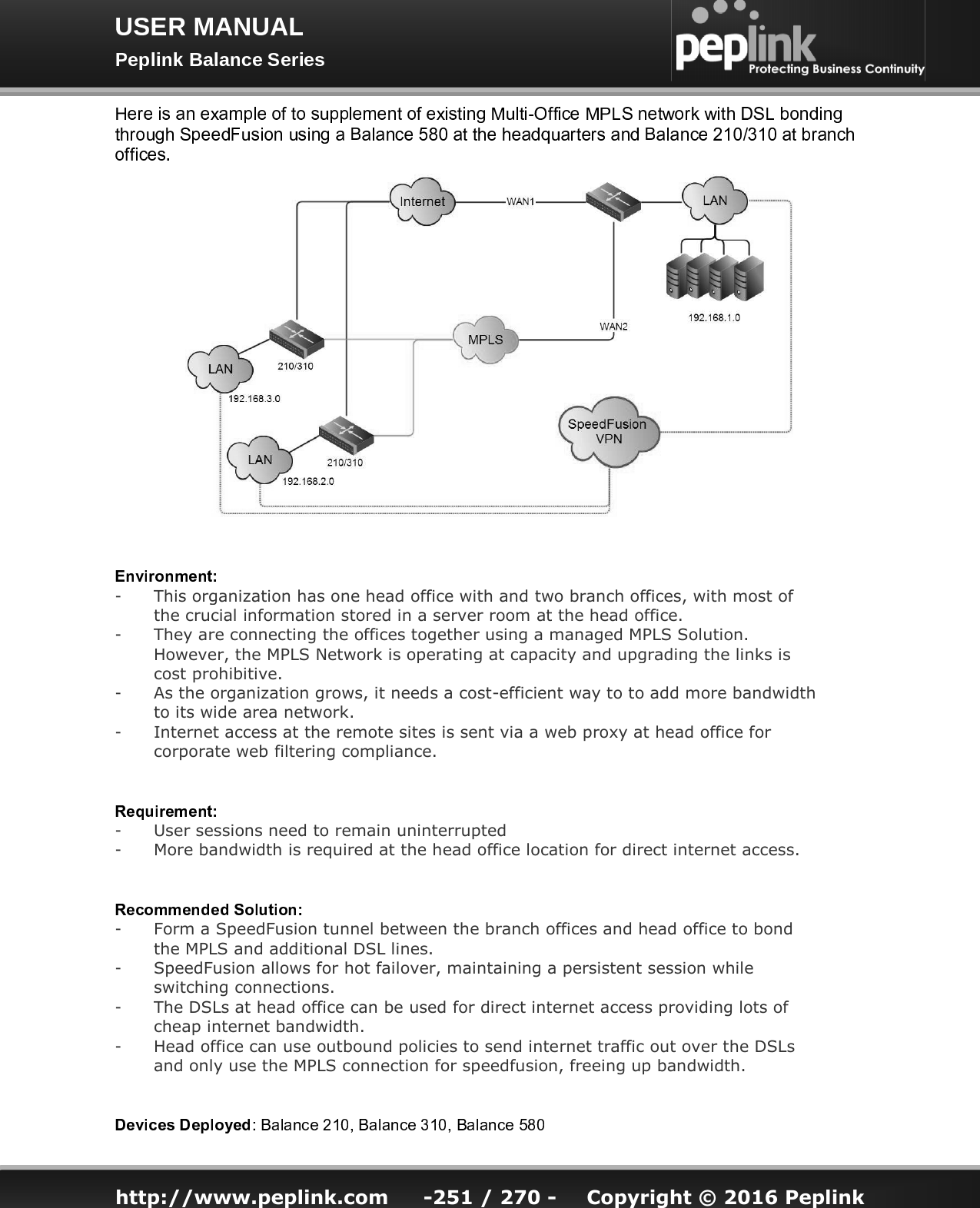   http://www.peplink.com -251 / 270 -  Copyright © 2016 Peplink -This organization has one head office with and two branch offices, with most of the crucial information stored in a server room at the head office. -They are connecting the offices together using a managed MPLS Solution. However, the MPLS Network is operating at capacity and upgrading the links is cost prohibitive. -As the organization grows, it needs a cost-efficient way to to add more bandwidth to its wide area network. -Internet access at the remote sites is sent via a web proxy at head office for corporate web filtering compliance. -User sessions need to remain uninterrupted -More bandwidth is required at the head office location for direct internet access. -Form a SpeedFusion tunnel between the branch offices and head office to bond the MPLS and additional DSL lines. -SpeedFusion allows for hot failover, maintaining a persistent session while switching connections. -The DSLs at head office can be used for direct internet access providing lots of cheap internet bandwidth. -Head office can use outbound policies to send internet traffic out over the DSLs and only use the MPLS connection for speedfusion, freeing up bandwidth. 