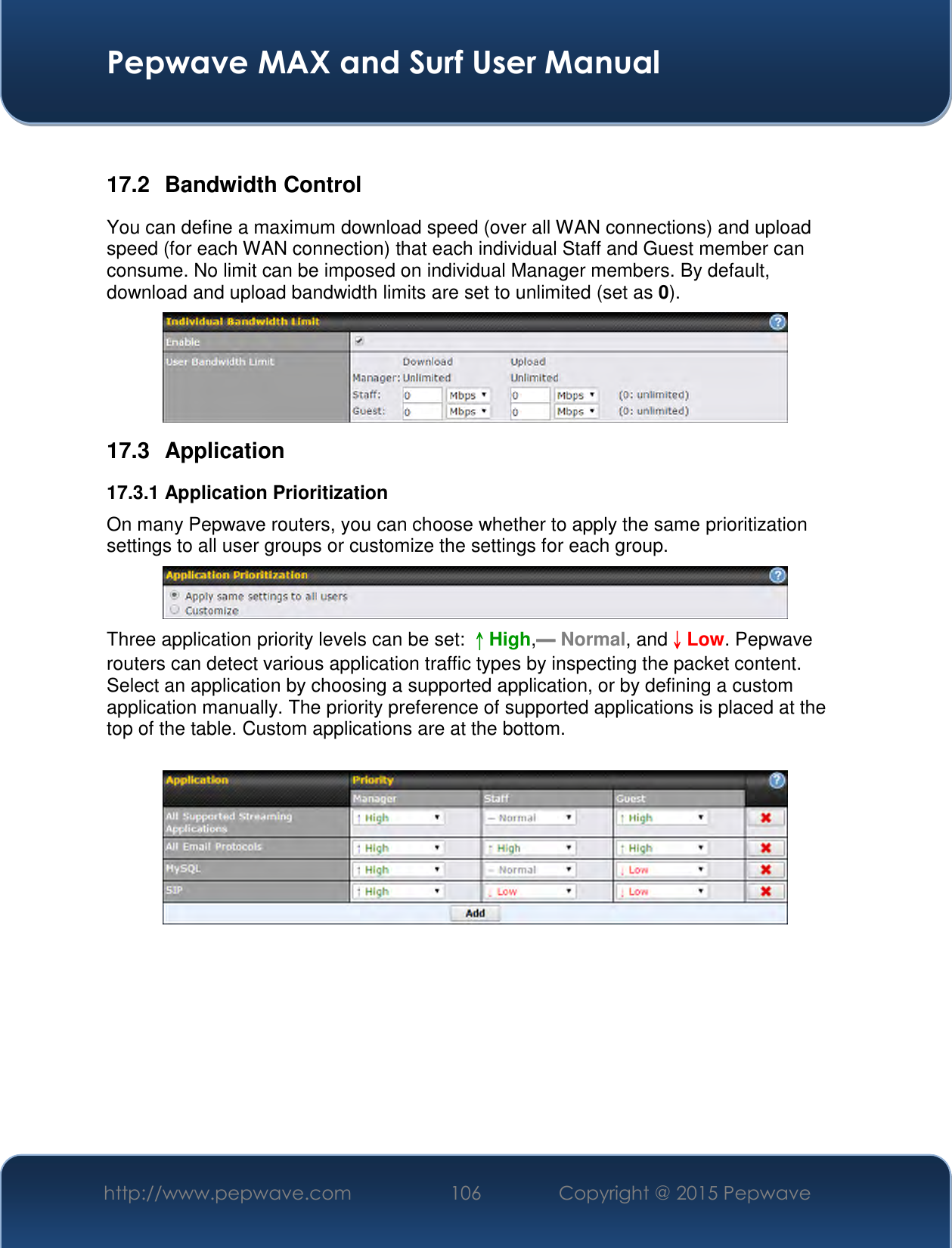  Pepwave MAX and Surf User Manual http://www.pepwave.com 106   Copyright @ 2015 Pepwave    17.2  Bandwidth Control You can define a maximum download speed (over all WAN connections) and upload speed (for each WAN connection) that each individual Staff and Guest member can consume. No limit can be imposed on individual Manager members. By default, download and upload bandwidth limits are set to unlimited (set as 0).  17.3  Application 17.3.1 Application Prioritization On many Pepwave routers, you can choose whether to apply the same prioritization settings to all user groups or customize the settings for each group.   Three application priority levels can be set: ↑High,━ Normal, and↓Low. Pepwave routers can detect various application traffic types by inspecting the packet content. Select an application by choosing a supported application, or by defining a custom application manually. The priority preference of supported applications is placed at the top of the table. Custom applications are at the bottom.       