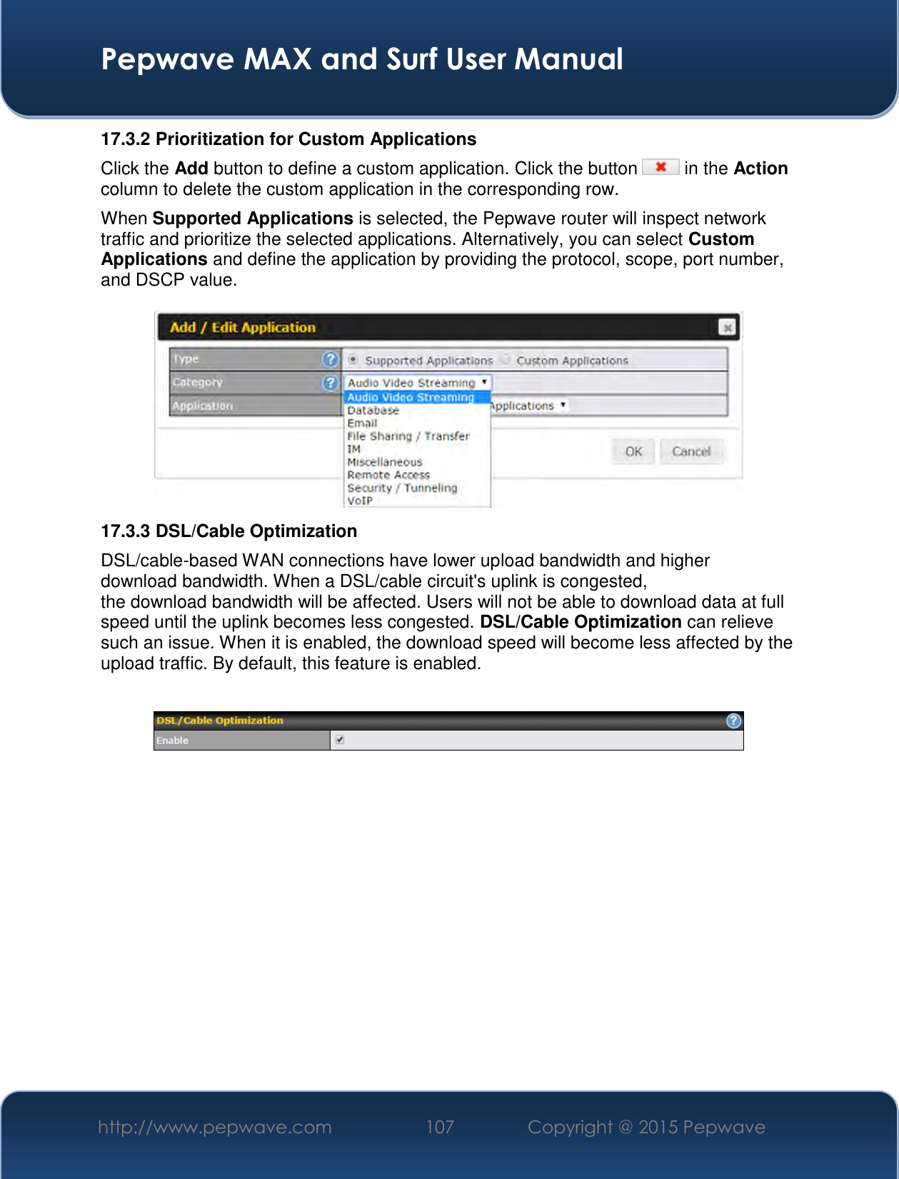  Pepwave MAX and Surf User Manual http://www.pepwave.com 107   Copyright @ 2015 Pepwave   17.3.2 Prioritization for Custom Applications Click the Add button to define a custom application. Click the button   in the Action column to delete the custom application in the corresponding row. When Supported Applications is selected, the Pepwave router will inspect network traffic and prioritize the selected applications. Alternatively, you can select Custom Applications and define the application by providing the protocol, scope, port number, and DSCP value.   17.3.3 DSL/Cable Optimization DSL/cable-based WAN connections have lower upload bandwidth and higher download bandwidth. When a DSL/cable circuit&apos;s uplink is congested, the download bandwidth will be affected. Users will not be able to download data at full speed until the uplink becomes less congested. DSL/Cable Optimization can relieve such an issue. When it is enabled, the download speed will become less affected by the upload traffic. By default, this feature is enabled.    