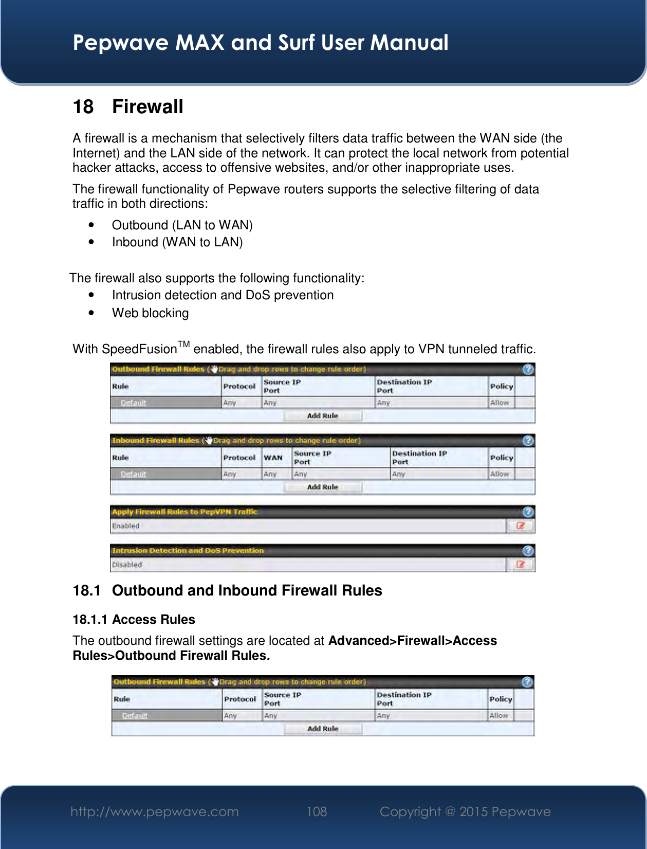  Pepwave MAX and Surf User Manual http://www.pepwave.com 108   Copyright @ 2015 Pepwave   18  Firewall A firewall is a mechanism that selectively filters data traffic between the WAN side (the Internet) and the LAN side of the network. It can protect the local network from potential hacker attacks, access to offensive websites, and/or other inappropriate uses. The firewall functionality of Pepwave routers supports the selective filtering of data traffic in both directions:   Outbound (LAN to WAN)   Inbound (WAN to LAN)  The firewall also supports the following functionality:   Intrusion detection and DoS prevention   Web blocking  With SpeedFusionTM enabled, the firewall rules also apply to VPN tunneled traffic.  18.1  Outbound and Inbound Firewall Rules 18.1.1 Access Rules The outbound firewall settings are located at Advanced&gt;Firewall&gt;Access Rules&gt;Outbound Firewall Rules.   