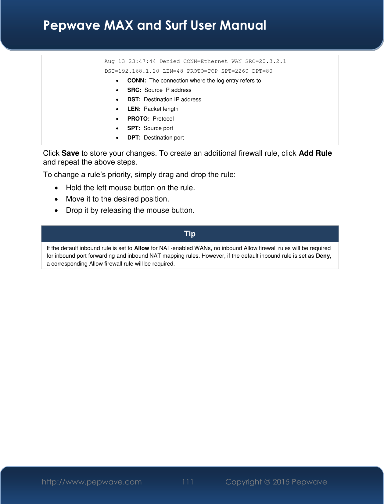  Pepwave MAX and Surf User Manual http://www.pepwave.com 111   Copyright @ 2015 Pepwave   Aug 13 23:47:44 Denied CONN=Ethernet WAN SRC=20.3.2.1  DST=192.168.1.20 LEN=48 PROTO=TCP SPT=2260 DPT=80  CONN:  The connection where the log entry refers to  SRC:  Source IP address  DST:  Destination IP address  LEN:  Packet length  PROTO:  Protocol  SPT:  Source port  DPT:  Destination port Click Save to store your changes. To create an additional firewall rule, click Add Rule and repeat the above steps. To change a rule’s priority, simply drag and drop the rule:   Hold the left mouse button on the rule.   Move it to the desired position.   Drop it by releasing the mouse button.  Tip If the default inbound rule is set to Allow for NAT-enabled WANs, no inbound Allow firewall rules will be required for inbound port forwarding and inbound NAT mapping rules. However, if the default inbound rule is set as Deny, a corresponding Allow firewall rule will be required.     