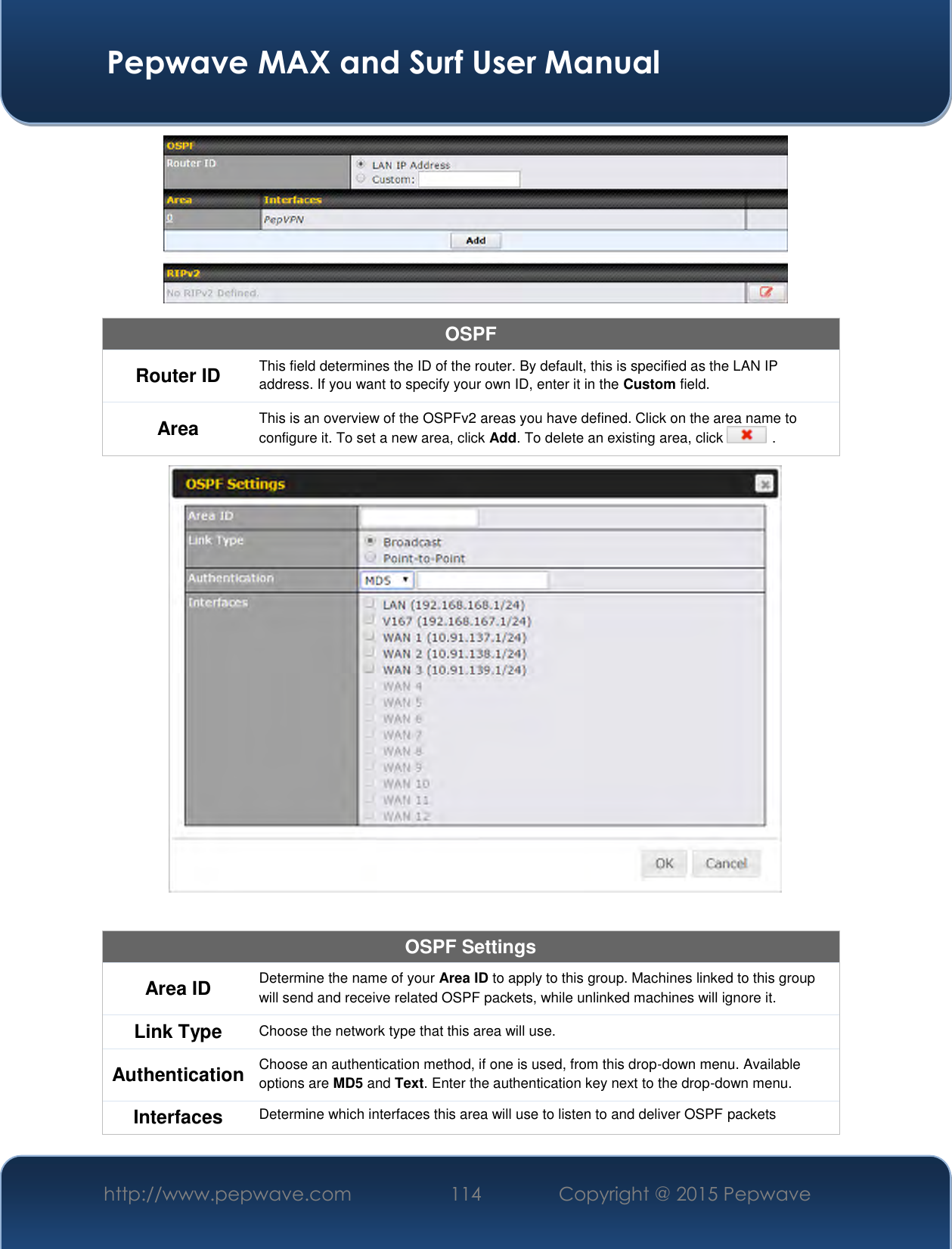  Pepwave MAX and Surf User Manual http://www.pepwave.com 114   Copyright @ 2015 Pepwave    OSPF Router ID This field determines the ID of the router. By default, this is specified as the LAN IP address. If you want to specify your own ID, enter it in the Custom field. Area This is an overview of the OSPFv2 areas you have defined. Click on the area name to configure it. To set a new area, click Add. To delete an existing area, click   .   OSPF Settings Area ID Determine the name of your Area ID to apply to this group. Machines linked to this group will send and receive related OSPF packets, while unlinked machines will ignore it. Link Type Choose the network type that this area will use.  Authentication Choose an authentication method, if one is used, from this drop-down menu. Available options are MD5 and Text. Enter the authentication key next to the drop-down menu. Interfaces Determine which interfaces this area will use to listen to and deliver OSPF packets 