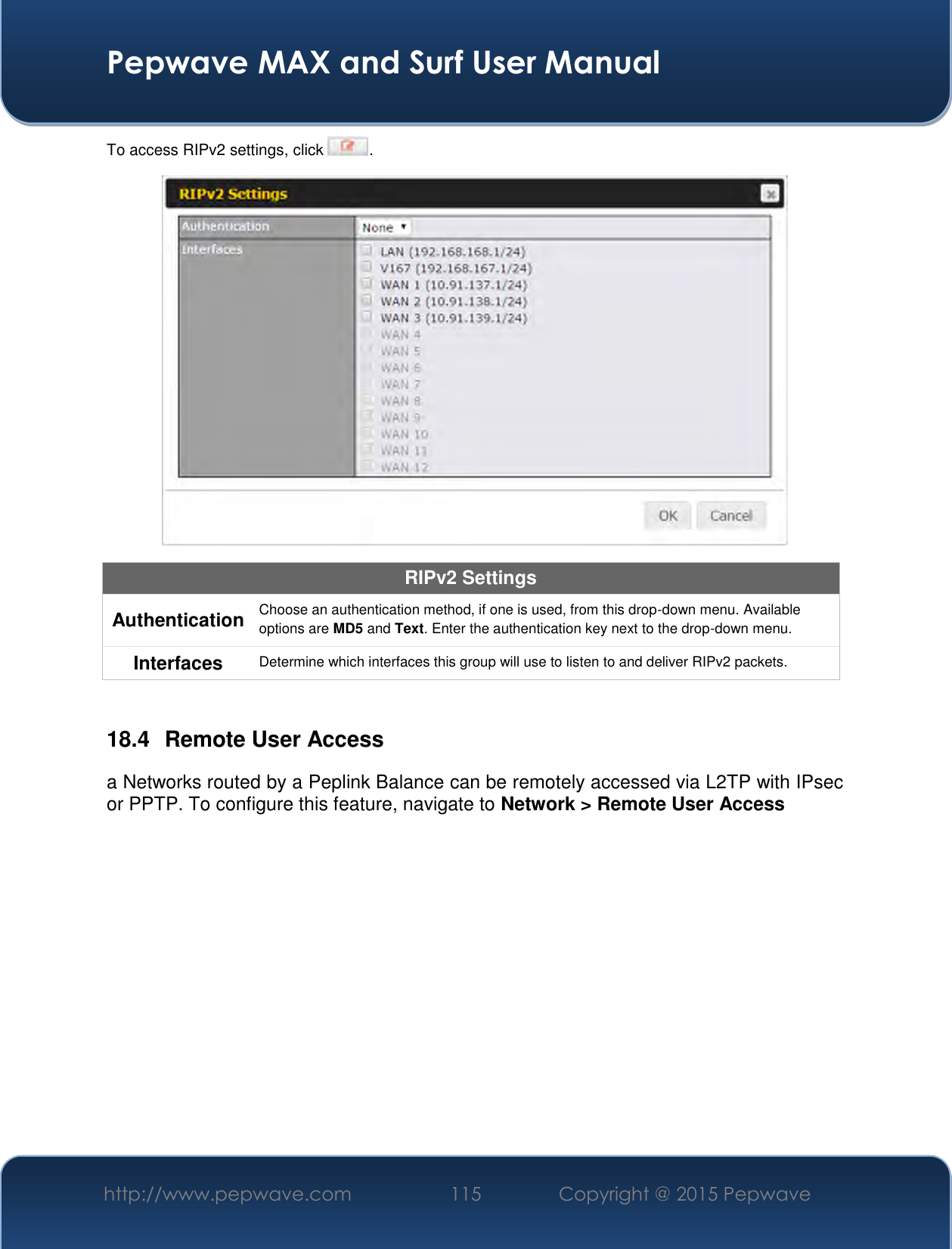  Pepwave MAX and Surf User Manual http://www.pepwave.com 115   Copyright @ 2015 Pepwave   To access RIPv2 settings, click  .  RIPv2 Settings Authentication Choose an authentication method, if one is used, from this drop-down menu. Available options are MD5 and Text. Enter the authentication key next to the drop-down menu. Interfaces Determine which interfaces this group will use to listen to and deliver RIPv2 packets.  18.4  Remote User Access a Networks routed by a Peplink Balance can be remotely accessed via L2TP with IPsec or PPTP. To configure this feature, navigate to Network &gt; Remote User Access  