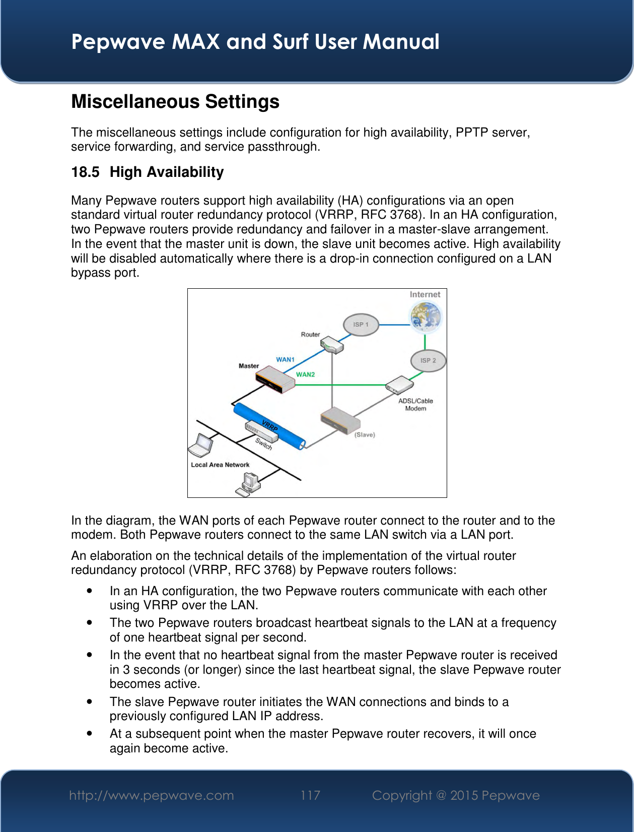  Pepwave MAX and Surf User Manual http://www.pepwave.com 117   Copyright @ 2015 Pepwave   Miscellaneous Settings The miscellaneous settings include configuration for high availability, PPTP server, service forwarding, and service passthrough. 18.5  High Availability Many Pepwave routers support high availability (HA) configurations via an open standard virtual router redundancy protocol (VRRP, RFC 3768). In an HA configuration, two Pepwave routers provide redundancy and failover in a master-slave arrangement. In the event that the master unit is down, the slave unit becomes active. High availability will be disabled automatically where there is a drop-in connection configured on a LAN bypass port.  In the diagram, the WAN ports of each Pepwave router connect to the router and to the modem. Both Pepwave routers connect to the same LAN switch via a LAN port. An elaboration on the technical details of the implementation of the virtual router redundancy protocol (VRRP, RFC 3768) by Pepwave routers follows:   In an HA configuration, the two Pepwave routers communicate with each other using VRRP over the LAN.   The two Pepwave routers broadcast heartbeat signals to the LAN at a frequency of one heartbeat signal per second.     In the event that no heartbeat signal from the master Pepwave router is received in 3 seconds (or longer) since the last heartbeat signal, the slave Pepwave router becomes active.   The slave Pepwave router initiates the WAN connections and binds to a previously configured LAN IP address.   At a subsequent point when the master Pepwave router recovers, it will once again become active. 