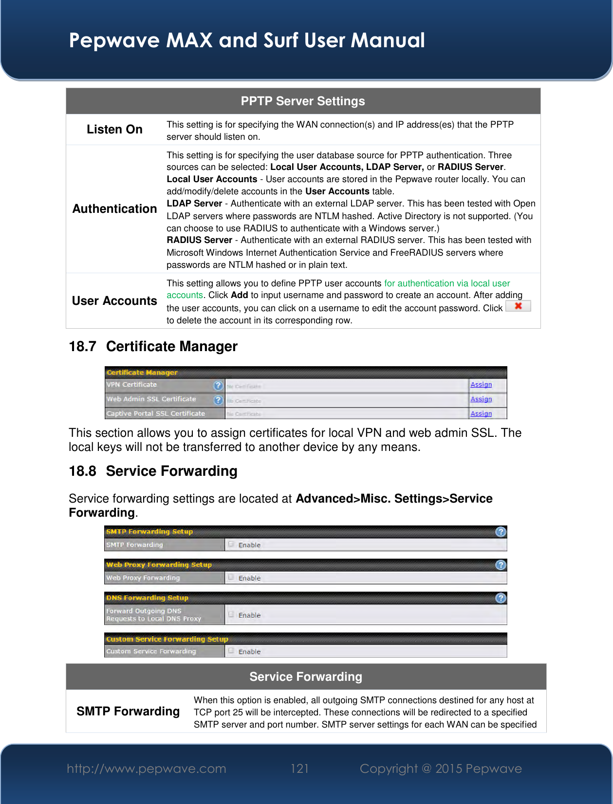  Pepwave MAX and Surf User Manual http://www.pepwave.com 121   Copyright @ 2015 Pepwave   PPTP Server Settings Listen On This setting is for specifying the WAN connection(s) and IP address(es) that the PPTP server should listen on. Authentication This setting is for specifying the user database source for PPTP authentication. Three sources can be selected: Local User Accounts, LDAP Server, or RADIUS Server. Local User Accounts - User accounts are stored in the Pepwave router locally. You can add/modify/delete accounts in the User Accounts table. LDAP Server - Authenticate with an external LDAP server. This has been tested with Open LDAP servers where passwords are NTLM hashed. Active Directory is not supported. (You can choose to use RADIUS to authenticate with a Windows server.) RADIUS Server - Authenticate with an external RADIUS server. This has been tested with Microsoft Windows Internet Authentication Service and FreeRADIUS servers where passwords are NTLM hashed or in plain text. User Accounts This setting allows you to define PPTP user accounts for authentication via local user accounts. Click Add to input username and password to create an account. After adding the user accounts, you can click on a username to edit the account password. Click   to delete the account in its corresponding row. 18.7  Certificate Manager  This section allows you to assign certificates for local VPN and web admin SSL. The local keys will not be transferred to another device by any means. 18.8  Service Forwarding Service forwarding settings are located at Advanced&gt;Misc. Settings&gt;Service Forwarding.  Service Forwarding SMTP Forwarding When this option is enabled, all outgoing SMTP connections destined for any host at TCP port 25 will be intercepted. These connections will be redirected to a specified SMTP server and port number. SMTP server settings for each WAN can be specified 