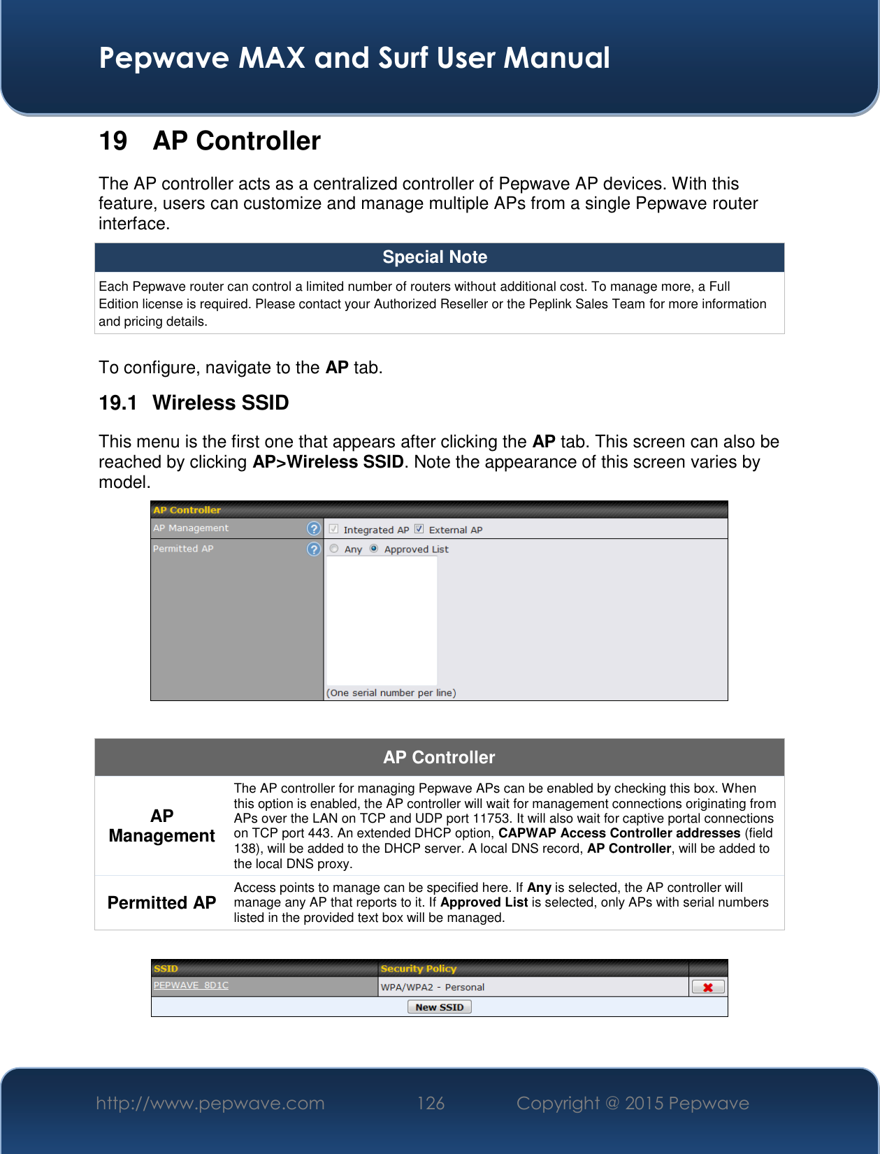  Pepwave MAX and Surf User Manual http://www.pepwave.com 126   Copyright @ 2015 Pepwave   19 AP Controller The AP controller acts as a centralized controller of Pepwave AP devices. With this feature, users can customize and manage multiple APs from a single Pepwave router interface. Special Note Each Pepwave router can control a limited number of routers without additional cost. To manage more, a Full Edition license is required. Please contact your Authorized Reseller or the Peplink Sales Team for more information and pricing details.  To configure, navigate to the AP tab. 19.1  Wireless SSID This menu is the first one that appears after clicking the AP tab. This screen can also be reached by clicking AP&gt;Wireless SSID. Note the appearance of this screen varies by model.   AP Controller AP Management The AP controller for managing Pepwave APs can be enabled by checking this box. When this option is enabled, the AP controller will wait for management connections originating from APs over the LAN on TCP and UDP port 11753. It will also wait for captive portal connections on TCP port 443. An extended DHCP option, CAPWAP Access Controller addresses (field 138), will be added to the DHCP server. A local DNS record, AP Controller, will be added to the local DNS proxy. Permitted AP Access points to manage can be specified here. If Any is selected, the AP controller will manage any AP that reports to it. If Approved List is selected, only APs with serial numbers listed in the provided text box will be managed.   