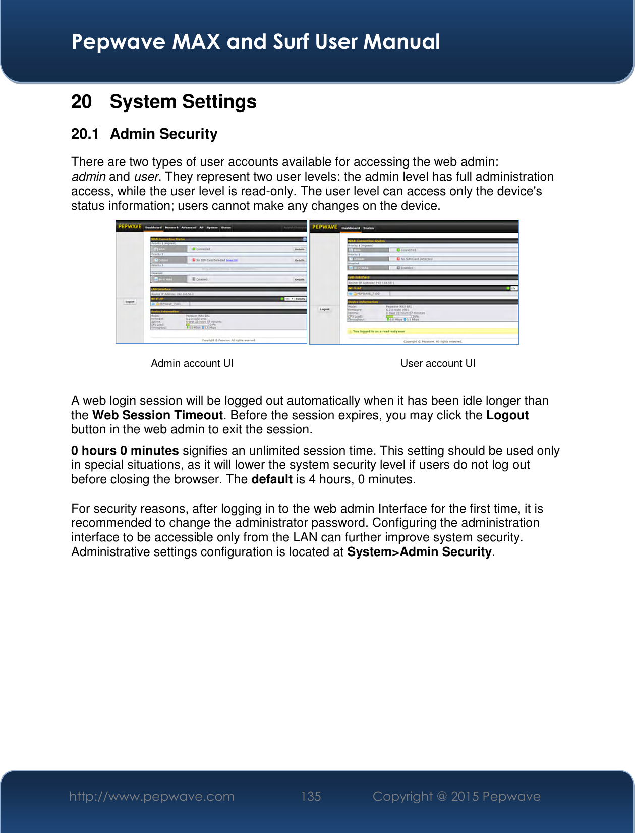  Pepwave MAX and Surf User Manual http://www.pepwave.com 135   Copyright @ 2015 Pepwave   20  System Settings 20.1  Admin Security There are two types of user accounts available for accessing the web admin: admin and user. They represent two user levels: the admin level has full administration access, while the user level is read-only. The user level can access only the device&apos;s status information; users cannot make any changes on the device.    A web login session will be logged out automatically when it has been idle longer than the Web Session Timeout. Before the session expires, you may click the Logout button in the web admin to exit the session. 0 hours 0 minutes signifies an unlimited session time. This setting should be used only in special situations, as it will lower the system security level if users do not log out before closing the browser. The default is 4 hours, 0 minutes.  For security reasons, after logging in to the web admin Interface for the first time, it is recommended to change the administrator password. Configuring the administration interface to be accessible only from the LAN can further improve system security. Administrative settings configuration is located at System&gt;Admin Security.             Admin account UI User account UI 