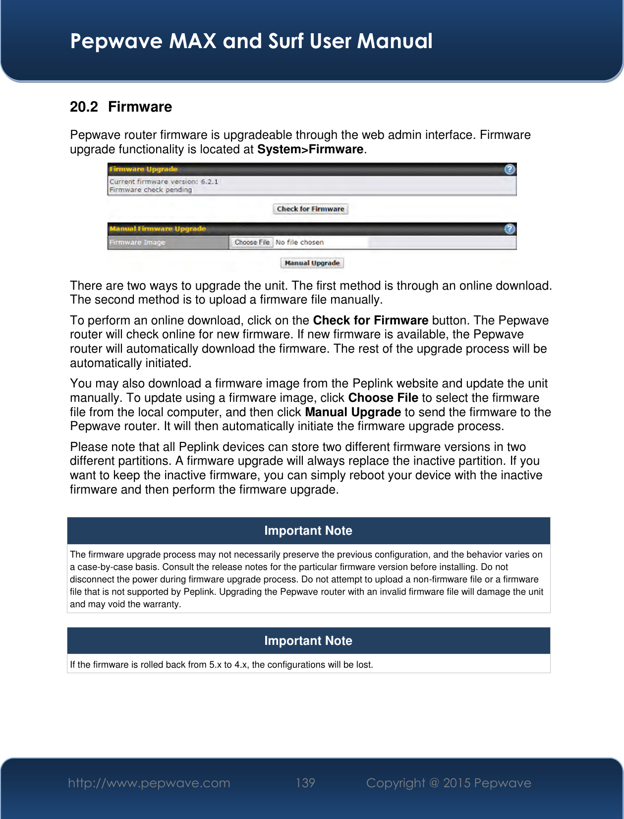  Pepwave MAX and Surf User Manual http://www.pepwave.com 139   Copyright @ 2015 Pepwave   20.2  Firmware Pepwave router firmware is upgradeable through the web admin interface. Firmware upgrade functionality is located at System&gt;Firmware.  There are two ways to upgrade the unit. The first method is through an online download. The second method is to upload a firmware file manually. To perform an online download, click on the Check for Firmware button. The Pepwave router will check online for new firmware. If new firmware is available, the Pepwave router will automatically download the firmware. The rest of the upgrade process will be automatically initiated. You may also download a firmware image from the Peplink website and update the unit manually. To update using a firmware image, click Choose File to select the firmware file from the local computer, and then click Manual Upgrade to send the firmware to the Pepwave router. It will then automatically initiate the firmware upgrade process. Please note that all Peplink devices can store two different firmware versions in two different partitions. A firmware upgrade will always replace the inactive partition. If you want to keep the inactive firmware, you can simply reboot your device with the inactive firmware and then perform the firmware upgrade.  Important Note The firmware upgrade process may not necessarily preserve the previous configuration, and the behavior varies on a case-by-case basis. Consult the release notes for the particular firmware version before installing. Do not disconnect the power during firmware upgrade process. Do not attempt to upload a non-firmware file or a firmware file that is not supported by Peplink. Upgrading the Pepwave router with an invalid firmware file will damage the unit and may void the warranty.  Important Note If the firmware is rolled back from 5.x to 4.x, the configurations will be lost.     