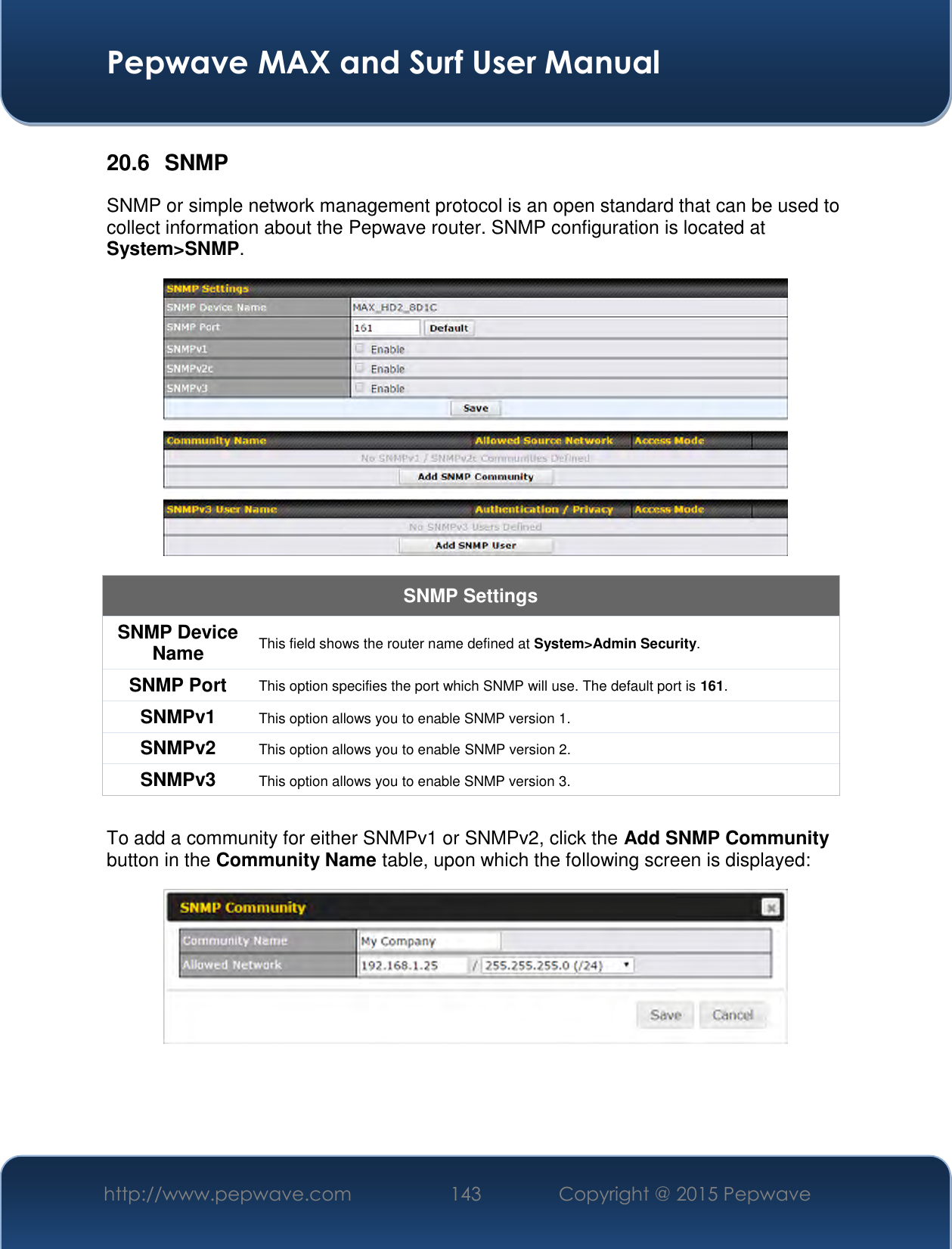  Pepwave MAX and Surf User Manual http://www.pepwave.com 143   Copyright @ 2015 Pepwave   20.6  SNMP SNMP or simple network management protocol is an open standard that can be used to collect information about the Pepwave router. SNMP configuration is located at System&gt;SNMP.  SNMP Settings SNMP Device Name This field shows the router name defined at System&gt;Admin Security. SNMP Port This option specifies the port which SNMP will use. The default port is 161. SNMPv1 This option allows you to enable SNMP version 1. SNMPv2 This option allows you to enable SNMP version 2. SNMPv3 This option allows you to enable SNMP version 3.  To add a community for either SNMPv1 or SNMPv2, click the Add SNMP Community button in the Community Name table, upon which the following screen is displayed:     