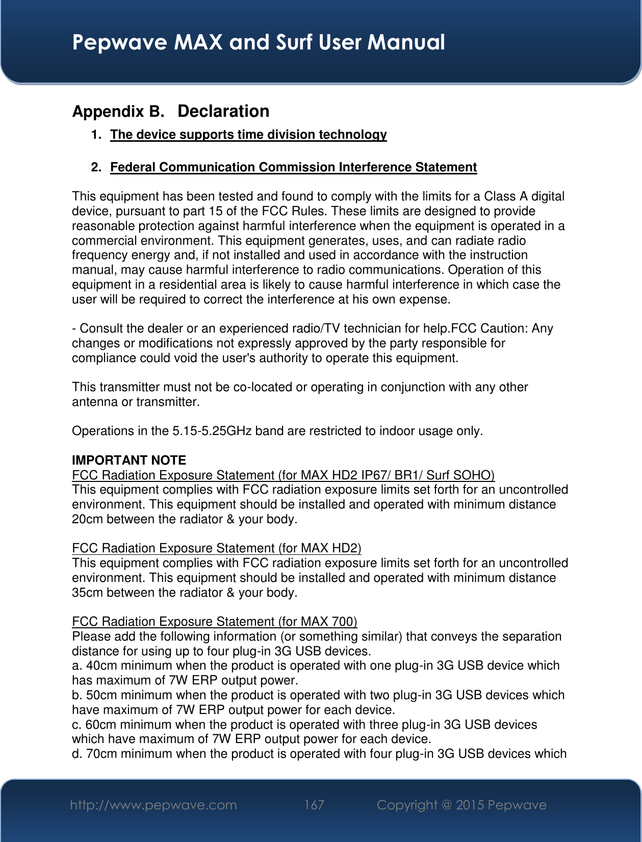  Pepwave MAX and Surf User Manual http://www.pepwave.com 167   Copyright @ 2015 Pepwave   Appendix B.  Declaration 1.  The device supports time division technology  2.  Federal Communication Commission Interference Statement  This equipment has been tested and found to comply with the limits for a Class A digital device, pursuant to part 15 of the FCC Rules. These limits are designed to provide reasonable protection against harmful interference when the equipment is operated in a commercial environment. This equipment generates, uses, and can radiate radio frequency energy and, if not installed and used in accordance with the instruction manual, may cause harmful interference to radio communications. Operation of this equipment in a residential area is likely to cause harmful interference in which case the user will be required to correct the interference at his own expense.  - Consult the dealer or an experienced radio/TV technician for help.FCC Caution: Any changes or modifications not expressly approved by the party responsible for compliance could void the user&apos;s authority to operate this equipment.  This transmitter must not be co-located or operating in conjunction with any other antenna or transmitter.  Operations in the 5.15-5.25GHz band are restricted to indoor usage only.  IMPORTANT NOTE FCC Radiation Exposure Statement (for MAX HD2 IP67/ BR1/ Surf SOHO) This equipment complies with FCC radiation exposure limits set forth for an uncontrolled environment. This equipment should be installed and operated with minimum distance 20cm between the radiator &amp; your body.  FCC Radiation Exposure Statement (for MAX HD2) This equipment complies with FCC radiation exposure limits set forth for an uncontrolled environment. This equipment should be installed and operated with minimum distance 35cm between the radiator &amp; your body.  FCC Radiation Exposure Statement (for MAX 700) Please add the following information (or something similar) that conveys the separation distance for using up to four plug-in 3G USB devices. a. 40cm minimum when the product is operated with one plug-in 3G USB device which has maximum of 7W ERP output power. b. 50cm minimum when the product is operated with two plug-in 3G USB devices which have maximum of 7W ERP output power for each device. c. 60cm minimum when the product is operated with three plug-in 3G USB devices which have maximum of 7W ERP output power for each device. d. 70cm minimum when the product is operated with four plug-in 3G USB devices which 