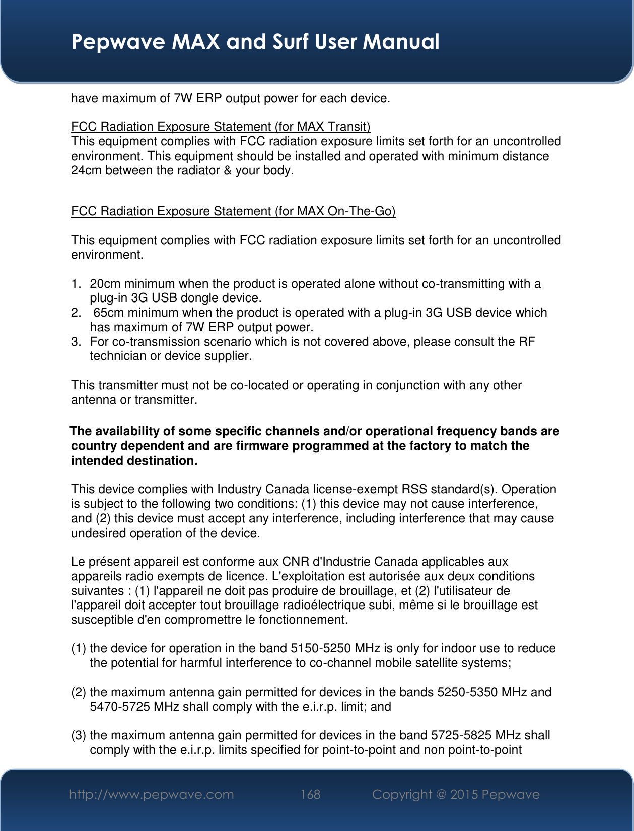  Pepwave MAX and Surf User Manual http://www.pepwave.com 168   Copyright @ 2015 Pepwave   have maximum of 7W ERP output power for each device.  FCC Radiation Exposure Statement (for MAX Transit) This equipment complies with FCC radiation exposure limits set forth for an uncontrolled environment. This equipment should be installed and operated with minimum distance 24cm between the radiator &amp; your body.   FCC Radiation Exposure Statement (for MAX On-The-Go)  This equipment complies with FCC radiation exposure limits set forth for an uncontrolled environment.   1.  20cm minimum when the product is operated alone without co-transmitting with a plug-in 3G USB dongle device. 2.   65cm minimum when the product is operated with a plug-in 3G USB device which has maximum of 7W ERP output power. 3.  For co-transmission scenario which is not covered above, please consult the RF technician or device supplier.  This transmitter must not be co-located or operating in conjunction with any other antenna or transmitter.  The availability of some specific channels and/or operational frequency bands are country dependent and are firmware programmed at the factory to match the intended destination.  This device complies with Industry Canada license-exempt RSS standard(s). Operation is subject to the following two conditions: (1) this device may not cause interference, and (2) this device must accept any interference, including interference that may cause undesired operation of the device.  Le présent appareil est conforme aux CNR d&apos;Industrie Canada applicables aux appareils radio exempts de licence. L&apos;exploitation est autorisée aux deux conditions suivantes : (1) l&apos;appareil ne doit pas produire de brouillage, et (2) l&apos;utilisateur de l&apos;appareil doit accepter tout brouillage radioélectrique subi, même si le brouillage est susceptible d&apos;en compromettre le fonctionnement.  (1) the device for operation in the band 5150-5250 MHz is only for indoor use to reduce the potential for harmful interference to co-channel mobile satellite systems;  (2) the maximum antenna gain permitted for devices in the bands 5250-5350 MHz and 5470-5725 MHz shall comply with the e.i.r.p. limit; and  (3) the maximum antenna gain permitted for devices in the band 5725-5825 MHz shall comply with the e.i.r.p. limits specified for point-to-point and non point-to-point 