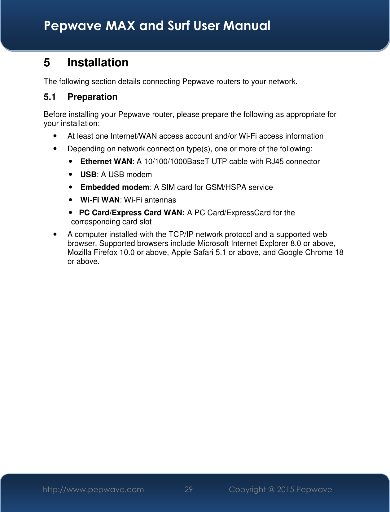  Pepwave MAX and Surf User Manual http://www.pepwave.com 29   Copyright @ 2015 Pepwave   5  Installation The following section details connecting Pepwave routers to your network. 5.1  Preparation Before installing your Pepwave router, please prepare the following as appropriate for your installation:   At least one Internet/WAN access account and/or Wi-Fi access information   Depending on network connection type(s), one or more of the following:  Ethernet WAN: A 10/100/1000BaseT UTP cable with RJ45 connector  USB: A USB modem  Embedded modem: A SIM card for GSM/HSPA service  Wi-Fi WAN: Wi-Fi antennas    PC Card/Express Card WAN: A PC Card/ExpressCard for the                                                       corresponding card slot   A computer installed with the TCP/IP network protocol and a supported web browser. Supported browsers include Microsoft Internet Explorer 8.0 or above, Mozilla Firefox 10.0 or above, Apple Safari 5.1 or above, and Google Chrome 18 or above.                 