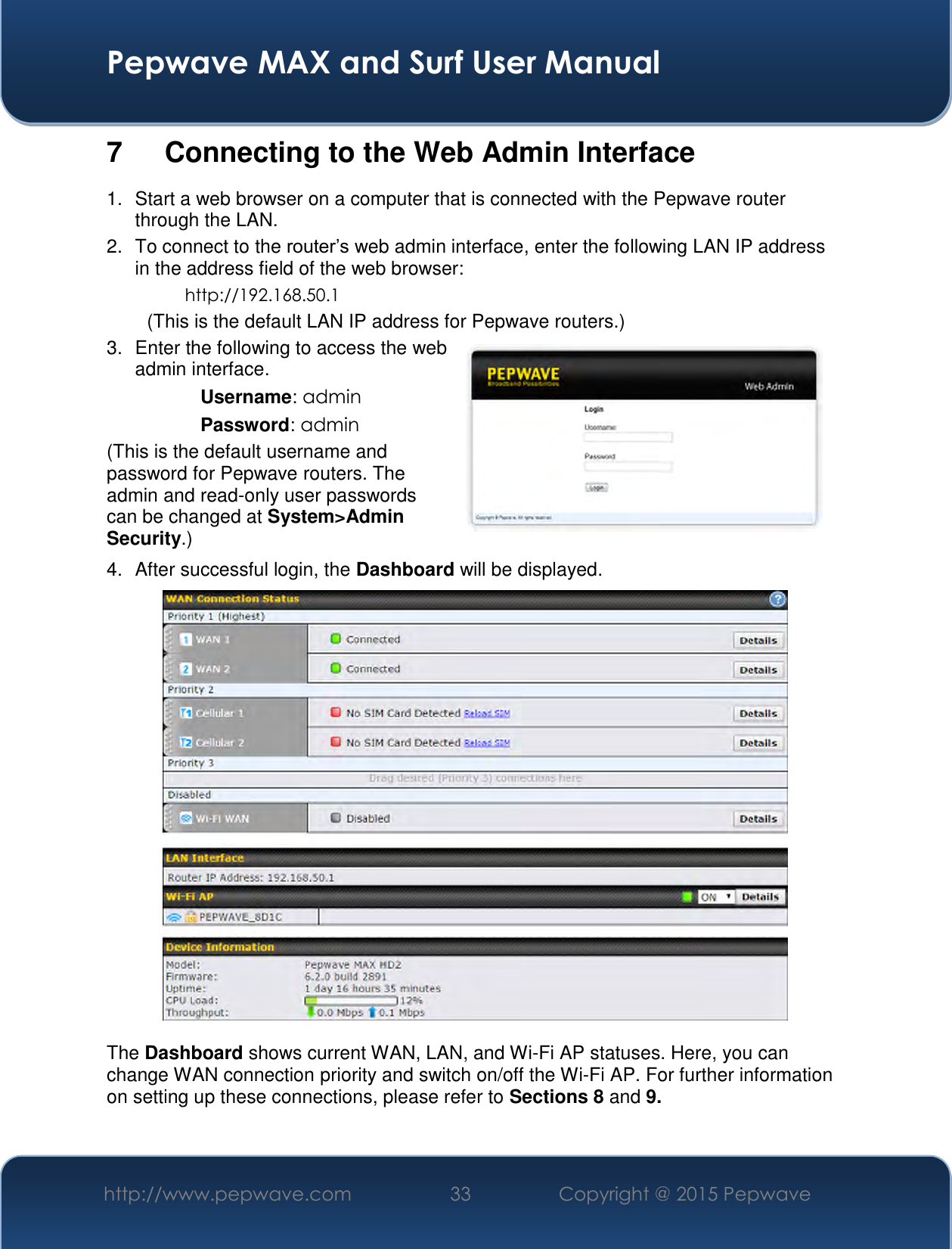  Pepwave MAX and Surf User Manual http://www.pepwave.com 33   Copyright @ 2015 Pepwave   7  Connecting to the Web Admin Interface 1.  Start a web browser on a computer that is connected with the Pepwave router through the LAN. 2.  To connect to the router’s web admin interface, enter the following LAN IP address in the address field of the web browser: http://192.168.50.1 (This is the default LAN IP address for Pepwave routers.) 3.  Enter the following to access the web admin interface. Username: admin Password: admin (This is the default username and password for Pepwave routers. The admin and read-only user passwords can be changed at System&gt;Admin Security.) 4.  After successful login, the Dashboard will be displayed.   The Dashboard shows current WAN, LAN, and Wi-Fi AP statuses. Here, you can change WAN connection priority and switch on/off the Wi-Fi AP. For further information on setting up these connections, please refer to Sections 8 and 9.  