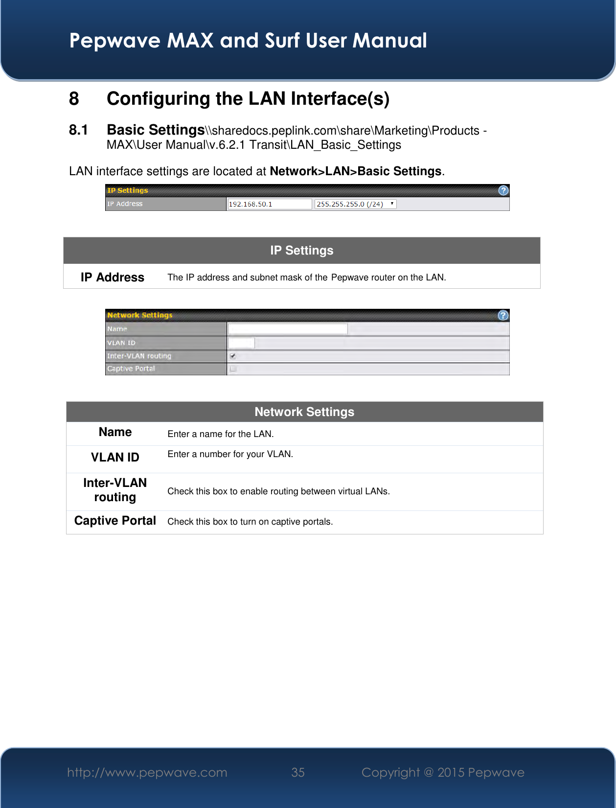  Pepwave MAX and Surf User Manual http://www.pepwave.com 35   Copyright @ 2015 Pepwave   8  Configuring the LAN Interface(s) 8.1  Basic Settings\\sharedocs.peplink.com\share\Marketing\Products - MAX\User Manual\v.6.2.1 Transit\LAN_Basic_Settings LAN interface settings are located at Network&gt;LAN&gt;Basic Settings.   IP Settings IP Address The IP address and subnet mask of the Pepwave router on the LAN.    Network Settings Name Enter a name for the LAN. VLAN ID Enter a number for your VLAN. Inter-VLAN routing Check this box to enable routing between virtual LANs. Captive Portal Check this box to turn on captive portals.   