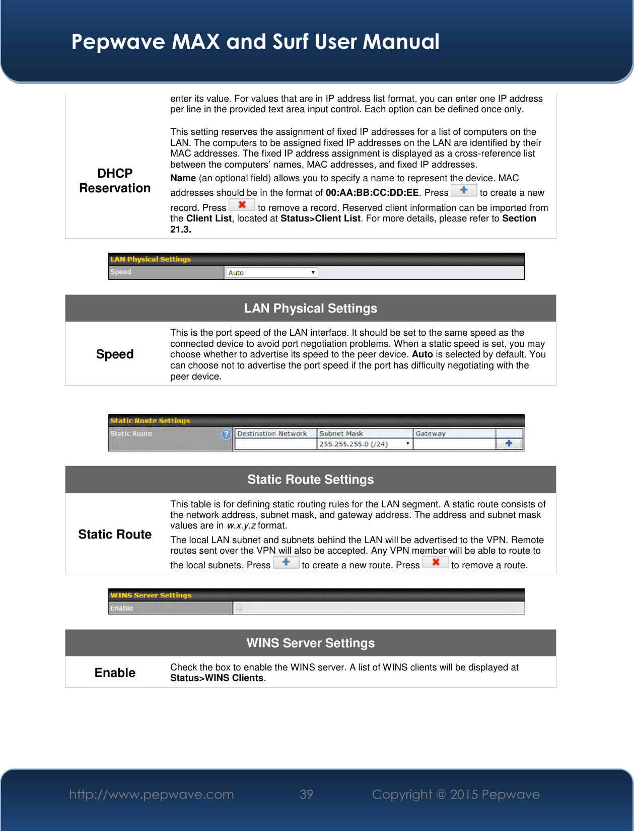  Pepwave MAX and Surf User Manual http://www.pepwave.com 39   Copyright @ 2015 Pepwave   enter its value. For values that are in IP address list format, you can enter one IP address per line in the provided text area input control. Each option can be defined once only. DHCP Reservation This setting reserves the assignment of fixed IP addresses for a list of computers on the LAN. The computers to be assigned fixed IP addresses on the LAN are identified by their MAC addresses. The fixed IP address assignment is displayed as a cross-reference list between the computers’ names, MAC addresses, and fixed IP addresses. Name (an optional field) allows you to specify a name to represent the device. MAC addresses should be in the format of 00:AA:BB:CC:DD:EE. Press   to create a new record. Press   to remove a record. Reserved client information can be imported from the Client List, located at Status&gt;Client List. For more details, please refer to Section 21.3.    LAN Physical Settings Speed This is the port speed of the LAN interface. It should be set to the same speed as the connected device to avoid port negotiation problems. When a static speed is set, you may choose whether to advertise its speed to the peer device. Auto is selected by default. You can choose not to advertise the port speed if the port has difficulty negotiating with the peer device.     Static Route Settings Static Route This table is for defining static routing rules for the LAN segment. A static route consists of the network address, subnet mask, and gateway address. The address and subnet mask values are in w.x.y.z format. The local LAN subnet and subnets behind the LAN will be advertised to the VPN. Remote routes sent over the VPN will also be accepted. Any VPN member will be able to route to the local subnets. Press   to create a new route. Press   to remove a route.    WINS Server Settings Enable Check the box to enable the WINS server. A list of WINS clients will be displayed at Status&gt;WINS Clients.  