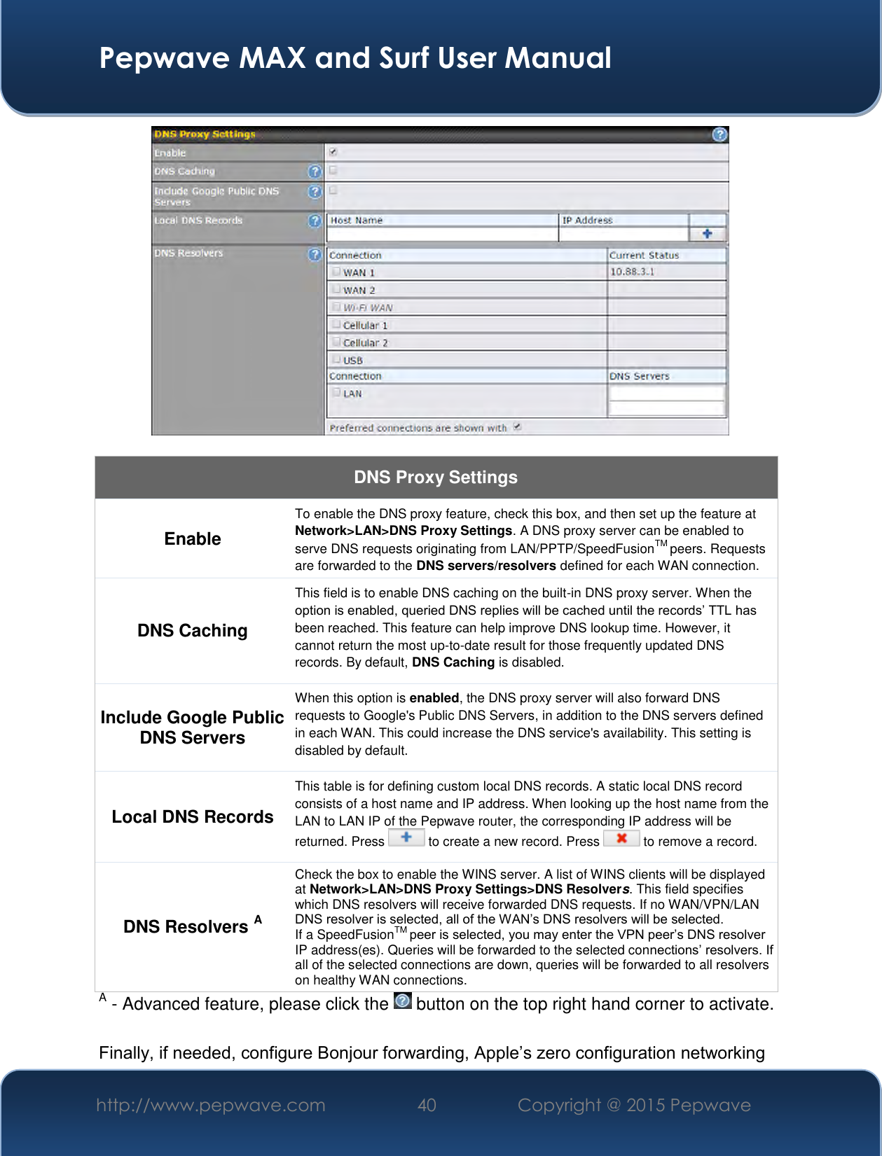  Pepwave MAX and Surf User Manual http://www.pepwave.com 40   Copyright @ 2015 Pepwave     DNS Proxy Settings Enable To enable the DNS proxy feature, check this box, and then set up the feature at Network&gt;LAN&gt;DNS Proxy Settings. A DNS proxy server can be enabled to serve DNS requests originating from LAN/PPTP/SpeedFusionTM peers. Requests are forwarded to the DNS servers/resolvers defined for each WAN connection. DNS Caching This field is to enable DNS caching on the built-in DNS proxy server. When the option is enabled, queried DNS replies will be cached until the records’ TTL has been reached. This feature can help improve DNS lookup time. However, it cannot return the most up-to-date result for those frequently updated DNS records. By default, DNS Caching is disabled. Include Google Public DNS Servers When this option is enabled, the DNS proxy server will also forward DNS requests to Google&apos;s Public DNS Servers, in addition to the DNS servers defined in each WAN. This could increase the DNS service&apos;s availability. This setting is disabled by default. Local DNS Records This table is for defining custom local DNS records. A static local DNS record consists of a host name and IP address. When looking up the host name from the LAN to LAN IP of the Pepwave router, the corresponding IP address will be returned. Press   to create a new record. Press   to remove a record. DNS Resolvers A Check the box to enable the WINS server. A list of WINS clients will be displayed at Network&gt;LAN&gt;DNS Proxy Settings&gt;DNS Resolvers. This field specifies which DNS resolvers will receive forwarded DNS requests. If no WAN/VPN/LAN DNS resolver is selected, all of the WAN’s DNS resolvers will be selected. If a SpeedFusionTM peer is selected, you may enter the VPN peer’s DNS resolver IP address(es). Queries will be forwarded to the selected connections’ resolvers. If all of the selected connections are down, queries will be forwarded to all resolvers on healthy WAN connections. A - Advanced feature, please click the   button on the top right hand corner to activate.  Finally, if needed, configure Bonjour forwarding, Apple’s zero configuration networking 