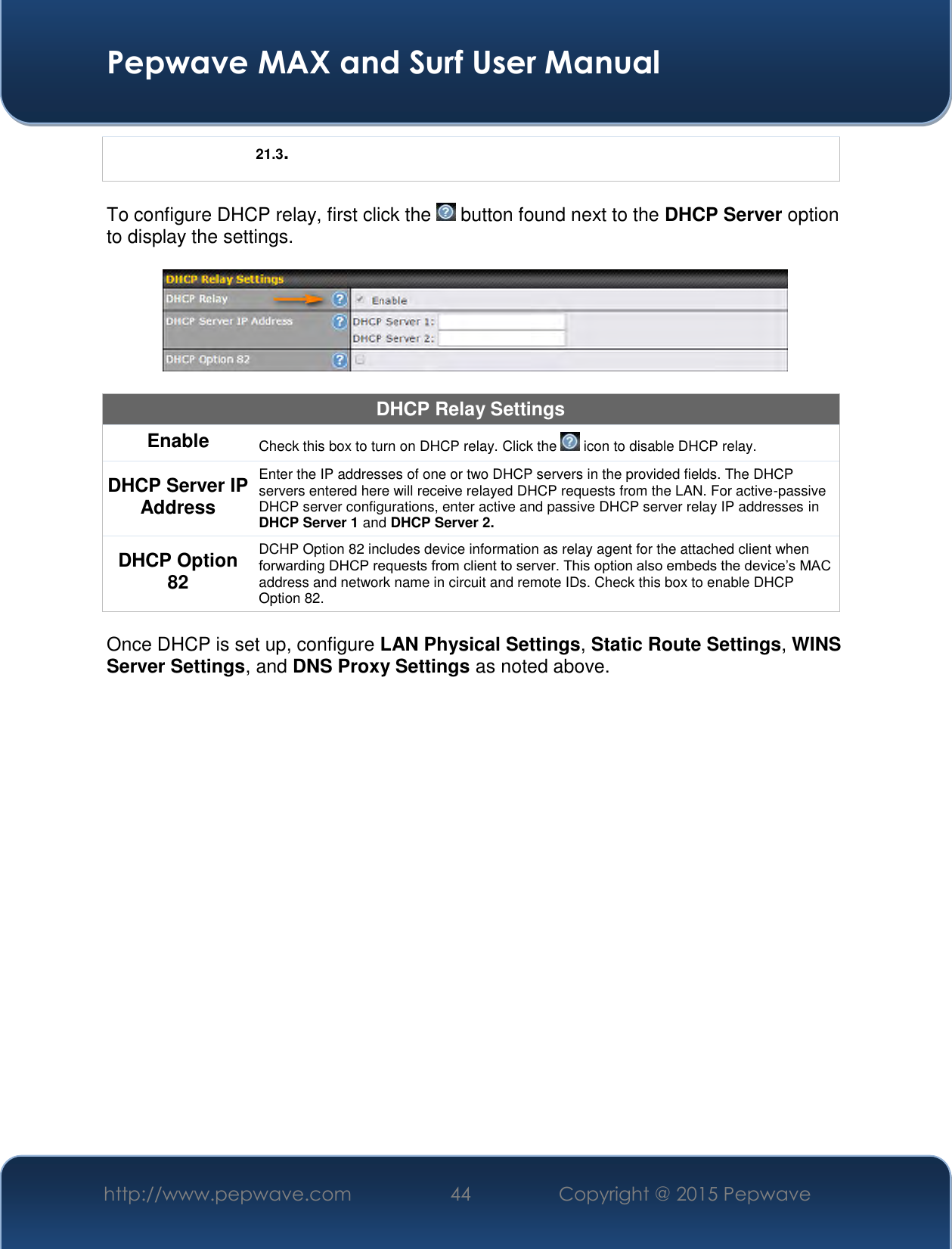  Pepwave MAX and Surf User Manual http://www.pepwave.com 44   Copyright @ 2015 Pepwave   21.3.  To configure DHCP relay, first click the   button found next to the DHCP Server option to display the settings.    DHCP Relay Settings Enable Check this box to turn on DHCP relay. Click the   icon to disable DHCP relay. DHCP Server IP Address Enter the IP addresses of one or two DHCP servers in the provided fields. The DHCP servers entered here will receive relayed DHCP requests from the LAN. For active-passive DHCP server configurations, enter active and passive DHCP server relay IP addresses in DHCP Server 1 and DHCP Server 2. DHCP Option 82 DCHP Option 82 includes device information as relay agent for the attached client when forwarding DHCP requests from client to server. This option also embeds the device’s MAC address and network name in circuit and remote IDs. Check this box to enable DHCP Option 82.  Once DHCP is set up, configure LAN Physical Settings, Static Route Settings, WINS Server Settings, and DNS Proxy Settings as noted above.       