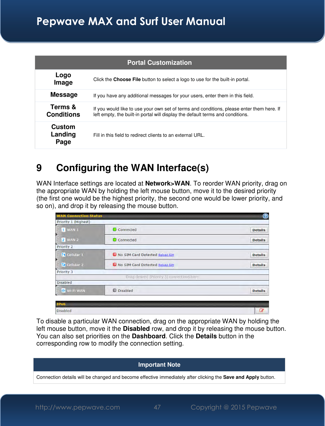  Pepwave MAX and Surf User Manual http://www.pepwave.com 47   Copyright @ 2015 Pepwave    Portal Customization Logo Image Click the Choose File button to select a logo to use for the built-in portal. Message If you have any additional messages for your users, enter them in this field. Terms &amp; Conditions If you would like to use your own set of terms and conditions, please enter them here. If left empty, the built-in portal will display the default terms and conditions. Custom Landing Page Fill in this field to redirect clients to an external URL.   9  Configuring the WAN Interface(s) WAN Interface settings are located at Network&gt;WAN. To reorder WAN priority, drag on the appropriate WAN by holding the left mouse button, move it to the desired priority (the first one would be the highest priority, the second one would be lower priority, and so on), and drop it by releasing the mouse button.  To disable a particular WAN connection, drag on the appropriate WAN by holding the left mouse button, move it the Disabled row, and drop it by releasing the mouse button. You can also set priorities on the Dashboard. Click the Details button in the corresponding row to modify the connection setting.  Important Note Connection details will be changed and become effective immediately after clicking the Save and Apply button.  