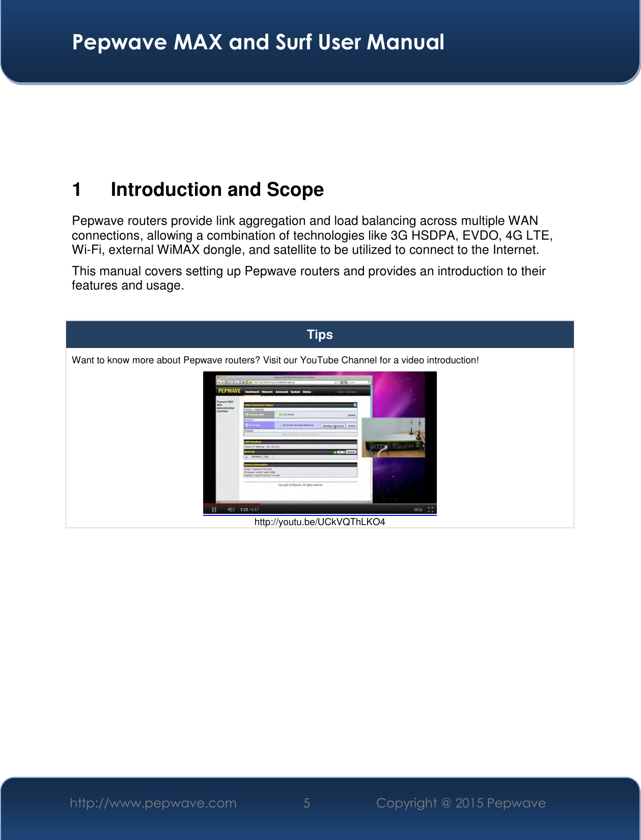  Pepwave MAX and Surf User Manual http://www.pepwave.com 5   Copyright @ 2015 Pepwave       1  Introduction and Scope Pepwave routers provide link aggregation and load balancing across multiple WAN connections, allowing a combination of technologies like 3G HSDPA, EVDO, 4G LTE, Wi-Fi, external WiMAX dongle, and satellite to be utilized to connect to the Internet. This manual covers setting up Pepwave routers and provides an introduction to their features and usage.  Tips Want to know more about Pepwave routers? Visit our YouTube Channel for a video introduction!  http://youtu.be/UCkVQThLKO4  