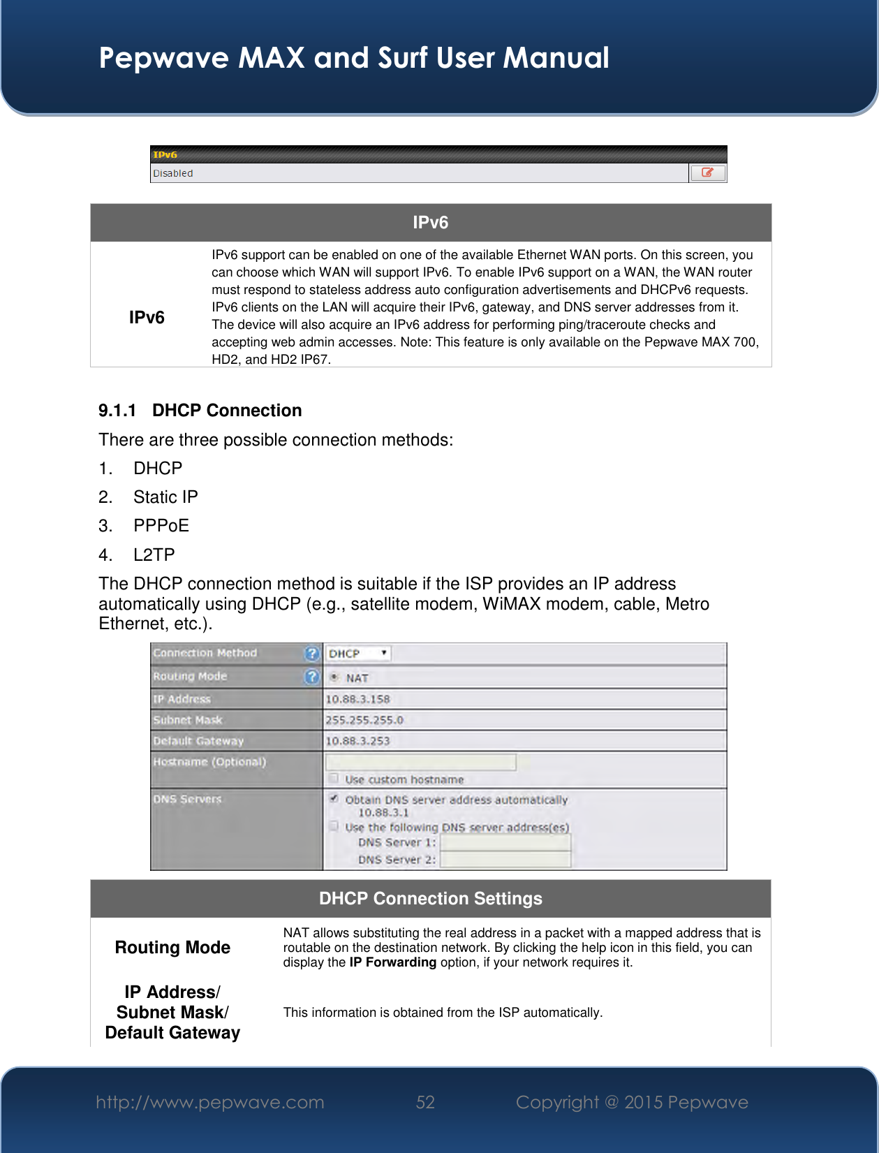  Pepwave MAX and Surf User Manual http://www.pepwave.com 52   Copyright @ 2015 Pepwave      IPv6  IPv6 IPv6 support can be enabled on one of the available Ethernet WAN ports. On this screen, you can choose which WAN will support IPv6. To enable IPv6 support on a WAN, the WAN router must respond to stateless address auto configuration advertisements and DHCPv6 requests. IPv6 clients on the LAN will acquire their IPv6, gateway, and DNS server addresses from it. The device will also acquire an IPv6 address for performing ping/traceroute checks and accepting web admin accesses. Note: This feature is only available on the Pepwave MAX 700, HD2, and HD2 IP67.  9.1.1  DHCP Connection There are three possible connection methods:  1. DHCP 2.  Static IP 3.  PPPoE 4.  L2TP The DHCP connection method is suitable if the ISP provides an IP address automatically using DHCP (e.g., satellite modem, WiMAX modem, cable, Metro Ethernet, etc.).  DHCP Connection Settings  Routing Mode  NAT allows substituting the real address in a packet with a mapped address that is routable on the destination network. By clicking the help icon in this field, you can display the IP Forwarding option, if your network requires it. IP Address/ Subnet Mask/ Default Gateway This information is obtained from the ISP automatically. 