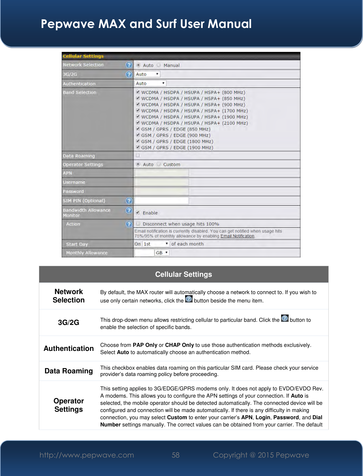  Pepwave MAX and Surf User Manual http://www.pepwave.com 58   Copyright @ 2015 Pepwave     Cellular Settings Network Selection By default, the MAX router will automatically choose a network to connect to. If you wish to use only certain networks, click the   button beside the menu item. 3G/2G This drop-down menu allows restricting cellular to particular band. Click the   button to enable the selection of specific bands. Authentication Choose from PAP Only or CHAP Only to use those authentication methods exclusively. Select Auto to automatically choose an authentication method. Data Roaming This checkbox enables data roaming on this particular SIM card. Please check your service provider’s data roaming policy before proceeding. Operator Settings This setting applies to 3G/EDGE/GPRS modems only. It does not apply to EVDO/EVDO Rev. A modems. This allows you to configure the APN settings of your connection. If Auto is selected, the mobile operator should be detected automatically. The connected device will be configured and connection will be made automatically. If there is any difficulty in making connection, you may select Custom to enter your carrier’s APN, Login, Password, and Dial Number settings manually. The correct values can be obtained from your carrier. The default 