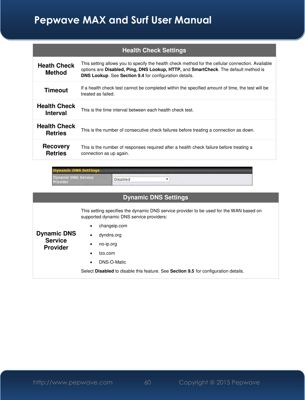  Pepwave MAX and Surf User Manual http://www.pepwave.com 60   Copyright @ 2015 Pepwave   Health Check Settings Heath Check Method This setting allows you to specify the health check method for the cellular connection. Available options are Disabled, Ping, DNS Lookup, HTTP, and SmartCheck. The default method is DNS Lookup. See Section 9.4 for configuration details. Timeout If a health check test cannot be completed within the specified amount of time, the test will be treated as failed. Health Check Interval This is the time interval between each health check test. Health Check Retries This is the number of consecutive check failures before treating a connection as down. Recovery Retries This is the number of responses required after a health check failure before treating a connection as up again.    Dynamic DNS Settings Dynamic DNS Service Provider This setting specifies the dynamic DNS service provider to be used for the WAN based on supported dynamic DNS service providers:   changeip.com   dyndns.org  no-ip.org   tzo.com  DNS-O-Matic Select Disabled to disable this feature. See Section 9.5 for configuration details.      