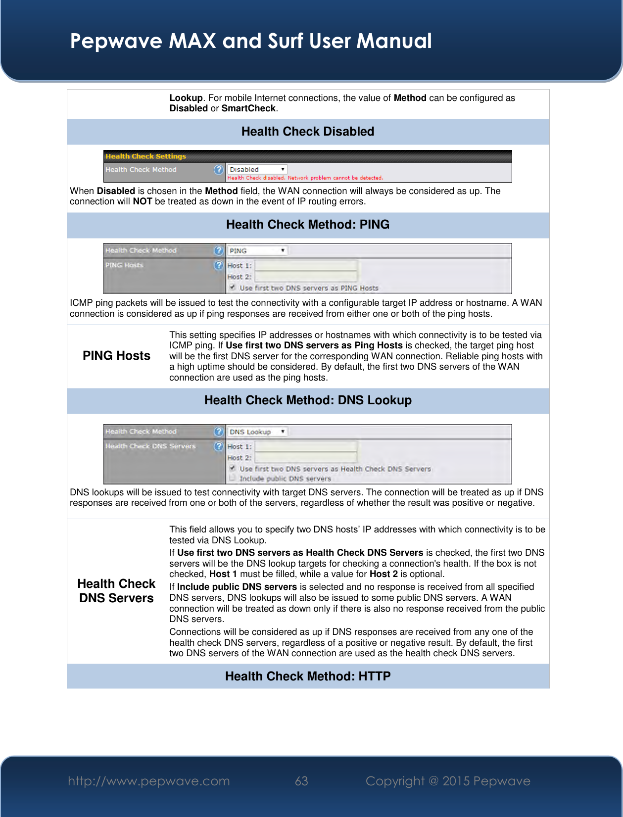  Pepwave MAX and Surf User Manual http://www.pepwave.com 63   Copyright @ 2015 Pepwave   Lookup. For mobile Internet connections, the value of Method can be configured as Disabled or SmartCheck. Health Check Disabled  When Disabled is chosen in the Method field, the WAN connection will always be considered as up. The connection will NOT be treated as down in the event of IP routing errors. Health Check Method: PING  ICMP ping packets will be issued to test the connectivity with a configurable target IP address or hostname. A WAN connection is considered as up if ping responses are received from either one or both of the ping hosts. PING Hosts This setting specifies IP addresses or hostnames with which connectivity is to be tested via ICMP ping. If Use first two DNS servers as Ping Hosts is checked, the target ping host will be the first DNS server for the corresponding WAN connection. Reliable ping hosts with a high uptime should be considered. By default, the first two DNS servers of the WAN connection are used as the ping hosts. Health Check Method: DNS Lookup  DNS lookups will be issued to test connectivity with target DNS servers. The connection will be treated as up if DNS responses are received from one or both of the servers, regardless of whether the result was positive or negative. Health Check DNS Servers This field allows you to specify two DNS hosts’ IP addresses with which connectivity is to be tested via DNS Lookup. If Use first two DNS servers as Health Check DNS Servers is checked, the first two DNS servers will be the DNS lookup targets for checking a connection&apos;s health. If the box is not checked, Host 1 must be filled, while a value for Host 2 is optional. If Include public DNS servers is selected and no response is received from all specified DNS servers, DNS lookups will also be issued to some public DNS servers. A WAN connection will be treated as down only if there is also no response received from the public DNS servers. Connections will be considered as up if DNS responses are received from any one of the health check DNS servers, regardless of a positive or negative result. By default, the first two DNS servers of the WAN connection are used as the health check DNS servers. Health Check Method: HTTP 