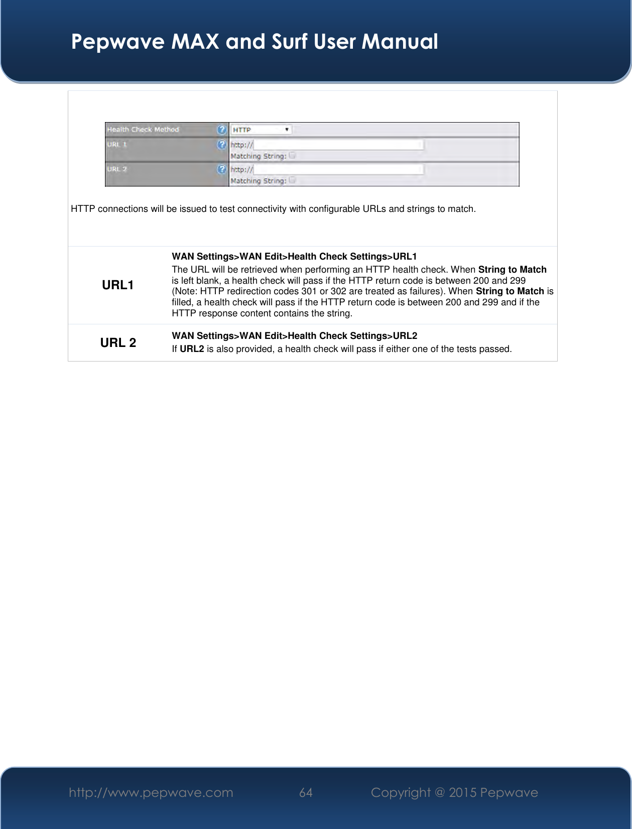  Pepwave MAX and Surf User Manual http://www.pepwave.com 64   Copyright @ 2015 Pepwave     HTTP connections will be issued to test connectivity with configurable URLs and strings to match. URL1 WAN Settings&gt;WAN Edit&gt;Health Check Settings&gt;URL1 The URL will be retrieved when performing an HTTP health check. When String to Match is left blank, a health check will pass if the HTTP return code is between 200 and 299 (Note: HTTP redirection codes 301 or 302 are treated as failures). When String to Match is filled, a health check will pass if the HTTP return code is between 200 and 299 and if the HTTP response content contains the string. URL 2 WAN Settings&gt;WAN Edit&gt;Health Check Settings&gt;URL2 If URL2 is also provided, a health check will pass if either one of the tests passed.     