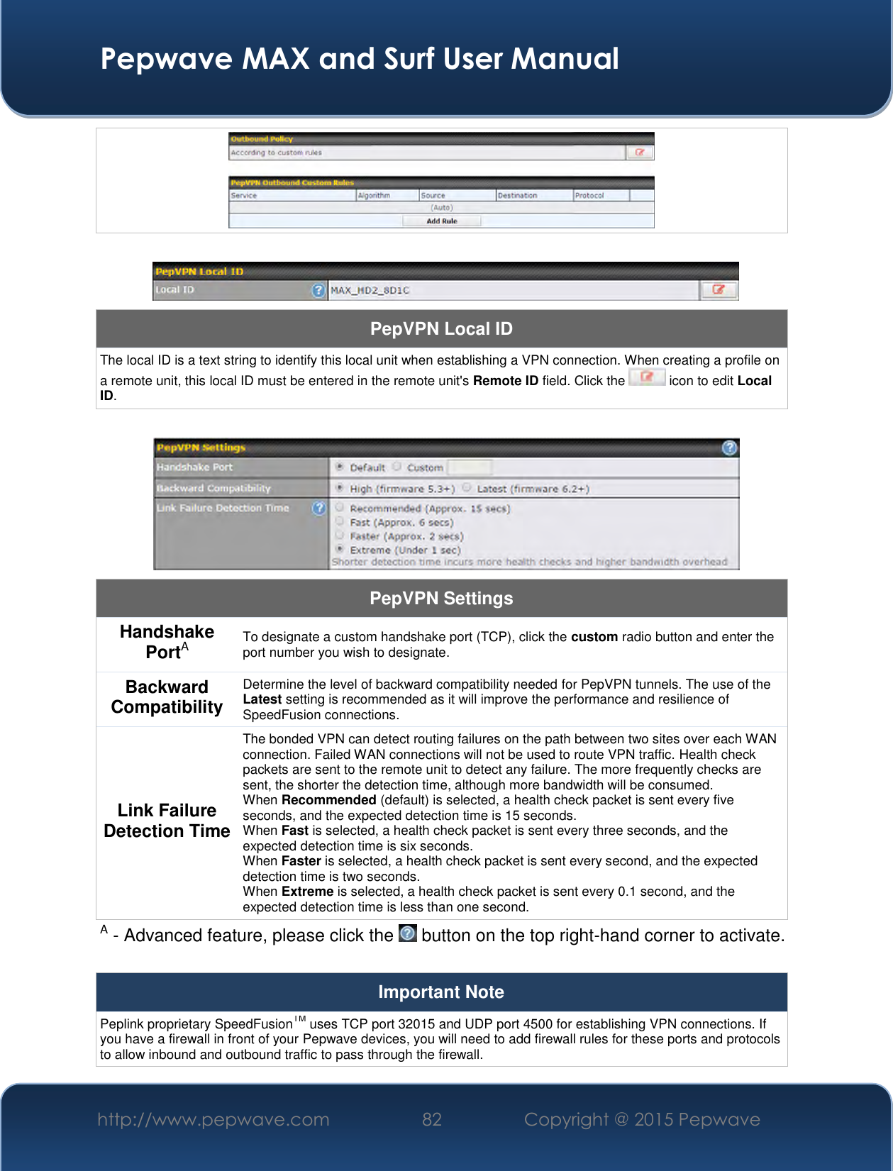  Pepwave MAX and Surf User Manual http://www.pepwave.com 82   Copyright @ 2015 Pepwave        PepVPN Local ID The local ID is a text string to identify this local unit when establishing a VPN connection. When creating a profile on a remote unit, this local ID must be entered in the remote unit&apos;s Remote ID field. Click the   icon to edit Local ID.   PepVPN Settings Handshake PortA To designate a custom handshake port (TCP), click the custom radio button and enter the port number you wish to designate. Backward Compatibility Determine the level of backward compatibility needed for PepVPN tunnels. The use of the Latest setting is recommended as it will improve the performance and resilience of SpeedFusion connections. Link Failure Detection Time The bonded VPN can detect routing failures on the path between two sites over each WAN connection. Failed WAN connections will not be used to route VPN traffic. Health check packets are sent to the remote unit to detect any failure. The more frequently checks are sent, the shorter the detection time, although more bandwidth will be consumed. When Recommended (default) is selected, a health check packet is sent every five seconds, and the expected detection time is 15 seconds. When Fast is selected, a health check packet is sent every three seconds, and the expected detection time is six seconds. When Faster is selected, a health check packet is sent every second, and the expected detection time is two seconds. When Extreme is selected, a health check packet is sent every 0.1 second, and the expected detection time is less than one second. A - Advanced feature, please click the   button on the top right-hand corner to activate.  Important Note Peplink proprietary SpeedFusionTM uses TCP port 32015 and UDP port 4500 for establishing VPN connections. If you have a firewall in front of your Pepwave devices, you will need to add firewall rules for these ports and protocols to allow inbound and outbound traffic to pass through the firewall. 