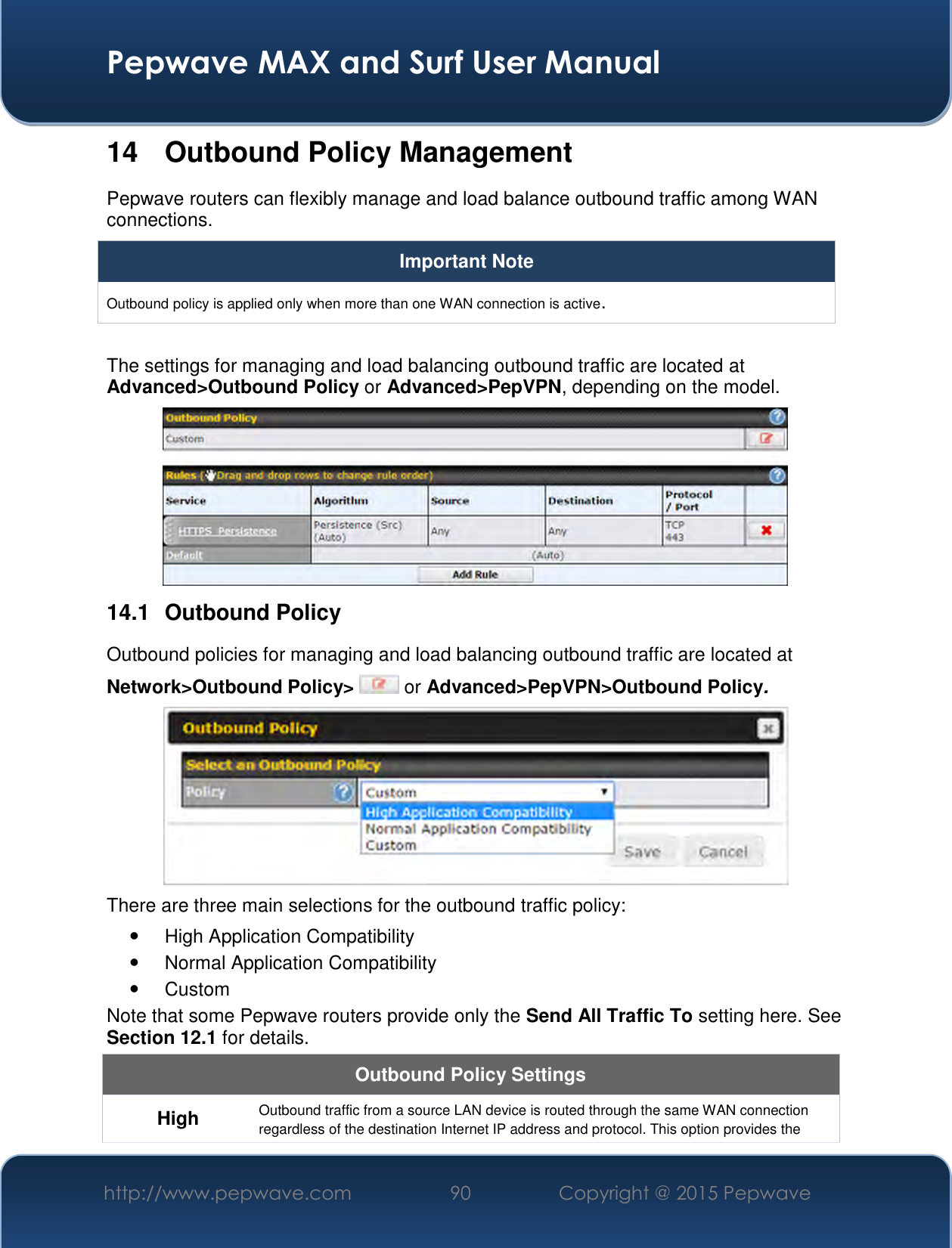  Pepwave MAX and Surf User Manual http://www.pepwave.com 90   Copyright @ 2015 Pepwave   14  Outbound Policy Management Pepwave routers can flexibly manage and load balance outbound traffic among WAN connections.  Important Note Outbound policy is applied only when more than one WAN connection is active.  The settings for managing and load balancing outbound traffic are located at Advanced&gt;Outbound Policy or Advanced&gt;PepVPN, depending on the model.  14.1  Outbound Policy Outbound policies for managing and load balancing outbound traffic are located at Network&gt;Outbound Policy&gt;  or Advanced&gt;PepVPN&gt;Outbound Policy.  There are three main selections for the outbound traffic policy:   High Application Compatibility   Normal Application Compatibility   Custom  Note that some Pepwave routers provide only the Send All Traffic To setting here. See Section 12.1 for details.  Outbound Policy Settings High Outbound traffic from a source LAN device is routed through the same WAN connection regardless of the destination Internet IP address and protocol. This option provides the 