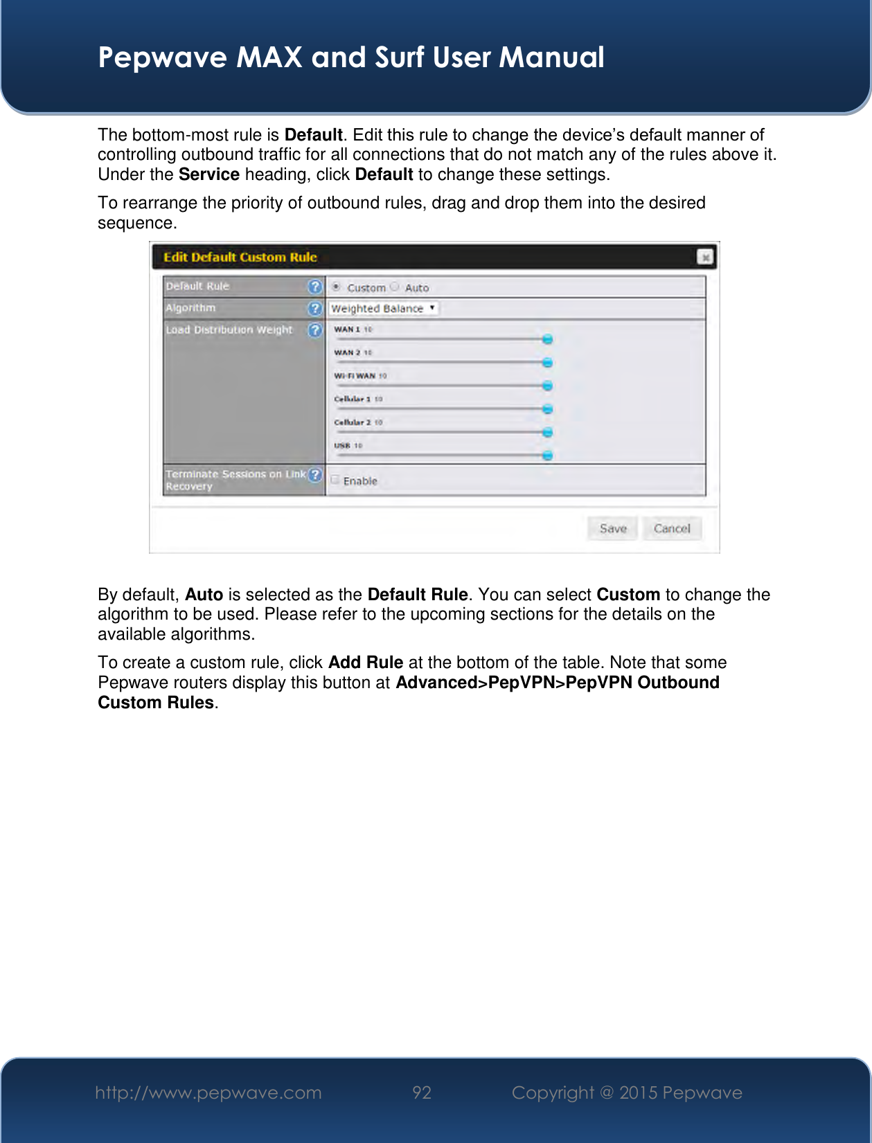  Pepwave MAX and Surf User Manual http://www.pepwave.com 92   Copyright @ 2015 Pepwave   The bottom-most rule is Default. Edit this rule to change the device’s default manner of controlling outbound traffic for all connections that do not match any of the rules above it. Under the Service heading, click Default to change these settings.  To rearrange the priority of outbound rules, drag and drop them into the desired sequence.   By default, Auto is selected as the Default Rule. You can select Custom to change the algorithm to be used. Please refer to the upcoming sections for the details on the available algorithms.  To create a custom rule, click Add Rule at the bottom of the table. Note that some Pepwave routers display this button at Advanced&gt;PepVPN&gt;PepVPN Outbound Custom Rules. 