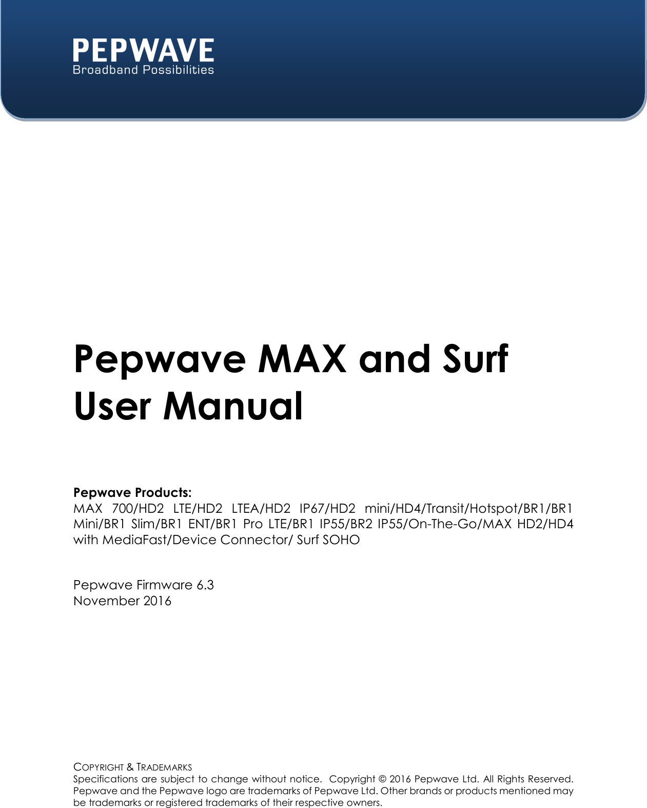  COPYRIGHT &amp; TRADEMARKS Specifications are subject to change without notice.  Copyright © 2016 Pepwave Ltd. All Rights Reserved.  Pepwave and the Pepwave logo are trademarks of Pepwave Ltd. Other brands or products mentioned may be trademarks or registered trademarks of their respective owners.    Pepwave MAX and Surf User Manual  Pepwave Products: MAX  700/HD2  LTE/HD2  LTEA/HD2  IP67/HD2  mini/HD4/Transit/Hotspot/BR1/BR1 Mini/BR1  Slim/BR1  ENT/BR1  Pro  LTE/BR1  IP55/BR2  IP55/On-The-Go/MAX  HD2/HD4 with MediaFast/Device Connector/ Surf SOHO   Pepwave Firmware 6.3 November 2016